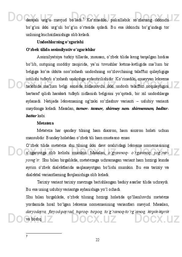 darajali   urg‘u   mavjud   bo‘ladi. 7
  Ko‘rinadiki,   polisillabik   so‘zlarning   ikkinchi
bo‘g‘ini   ikki   urg‘uli   bo‘g‘in   o‘rtasida   qoladi.   Bu   esa   ikkinchi   bo‘g‘indagi   tor
unlining kuchsizlanishiga olib keladi.
Undoshlarning o‘zgarishi 
O‘zbek tilida assimilyativ o‘zgarishlar 
Assimilyatsiya   turkiy   tillarda,   xususan,   o‘zbek   tilida   keng   tarqalgan   hodisa
bo‘lib,   nutqning   moddiy   zanjirida,   ya’ni   tovushlar   ketma-ketligida   ma’lum   bir
belgiga   ko‘ra   ikkita   noo‘xshash   undoshning   so‘zlovchining   talaffuz   qulayligiga
intilishi tufayli o‘xshash undoshga aylantirilishidir. Ko‘rinadiki, muayyan leksema
tarkibida   ma’lum   belgi   asosida   zidlanuvchi   ikki   undosh   talaffuz   noqulayligini
bartaraf   qilish   harakati   tufayli   zidlanish   belgisini   yo‘qotadi,   bir   xil   undoshlarga
aylanadi.   Natijada   leksemaning   og‘zaki   so‘zlashuv   varianti   –   uslubiy   varianti
maydonga   keladi.   Masalan,   tarnov-   tannov,   shirmoy   non-   shirmonnon,   badtar-
battar  kabi.   
Metateza 
Metateza   har   qanday   tilning   ham   diaxron,   ham   sinxron   holati   uchun
mansubdir. Bunday holatdan o‘zbek tili ham mustasno emas. 
O‘zbek   tilida   metateza   shu   tilning   ikki   davr   orali ѓ idagi   leksema   nomemasining
o‘zgaruviga   olib   kelishi   mumkin.   Masalan,   o‘granmoq-   o‘rganmoq,   yog‘mir-
yomg‘ir.   Shu bilan birgalikda, metatezaga uchramagan variant ham hozirgi kunda
ayrim   o‘zbek   dialektlarida   saqlanayotgan   bo‘lishi   mumkin.   Bu   esa   tarixiy   va
dialektal variantlarning farqlanishiga olib keladi. 
Tarixiy variant  tarixiy mavzuga ba ѓ ishlangan badiiy asarlar  tilida uchraydi.
Bu esa uning uslubiy variantga aylanishiga yo‘l ochadi. 
Shu   bilan   birgalikda,   o‘zbek   tilining   hozirgi   holatida   qo‘llaniluvchi   metateza
yordamida   hosil   bo‘lgan   leksema   nomemasining   variantlari   mavjud.   Masalan,
daryodayra,   faryod-payrad,   tuproq-   turpoq,   to‘g‘ramoq-to‘rg‘amoq,   kirpik-kiprik
va boshq. 
7
22