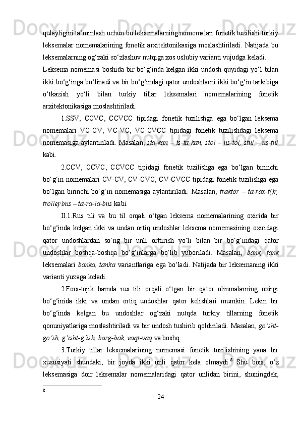 qulayligini ta’minlash uchun bu leksemalarning nomemalari fonetik tuzilishi turkiy
leksemalar   nomemalarining   fonetik   arxitektonikasiga   moslashtiriladi.   Natijada   bu
leksemalarning og‘zaki so‘zlashuv nutqiga xos uslubiy varianti vujudga keladi. 
Leksema nomemasi  boshida bir bo‘g‘inda kelgan ikki undosh quyidagi yo‘l bilan
ikki bo‘g‘inga bo‘linadi va bir bo‘g‘indagi qator undoshlarni ikki bo‘g‘in tarkibiga
o‘tkazish   yo‘li   bilan   turkiy   tillar   leksemalari   nomemalarining   fonetik
arxitektonikasiga moslashtiriladi. 
1.SSV,   CCVC,   CCVCC   tipidagi   fonetik   tuzilishga   ega   bo‘lgan   leksema
nomemalari   VC-CV,   VC-VC,   VC-CVCC   tipidagi   fonetik   tuzilishdagi   leksema
nomemasiga aylantiriladi. Masalan,   sta-kan – is-ta-kan, stol – us-tol, stul – us-tul
kabi. 
2.CCV,   CCVC,   CCVCC   tipidagi   fonetik   tuzilishga   ega   bo‘lgan   birinchi
bo‘g‘in nomemalari CV-CV, CV-CVC, CV-CVCC  tipidagi fonetik tuzilishga ega
bo‘lgan   birinchi   bo‘g‘in   nomemasiga   aylantiriladi.   Masalan,   traktor   –  ta-rax-t()r,
trolleybus – ta-ra-la-bus  kabi. 
II.1.Rus   tili   va   bu   til   orqali   o‘tgan   leksema   nomemalarining   oxirida   bir
bo‘g‘inda   kelgan   ikki   va   undan   ortiq   undoshlar   leksema   nomemasining   oxiridagi
qator   undoshlardan   so‘ng   bir   unli   orttirish   yo‘li   bilan   bir   bo‘g‘indagi   qator
undoshlar   boshqa-boshqa   bo‘g‘inlarga   bo‘lib   yuboriladi.   Masalan,   bank,   tank
leksemalari   banka,  tanka   variantlariga  ega   bo‘ladi.  Natijada   bir   leksemaning   ikki
varianti yuzaga keladi. 
2.Fors-tojik   hamda   rus   tili   orqali   o‘tgan   bir   qator   olinmalarning   oxirgi
bo‘g‘inida   ikki   va   undan   ortiq   undoshlar   qator   kelishlari   mumkin.   Lekin   bir
bo‘g‘inda   kelgan   bu   undoshlar   og‘zaki   nutqda   turkiy   tillarning   fonetik
qonuniyatlariga moslashtiriladi va bir undosh tushirib qoldiriladi. Masalan,  go‘sht-
go‘sh, g‘isht-g‘ish, barg-bak, vaqt-vaq  va boshq. 
3.Turkiy   tillar   leksemalarining   nomemasi   fonetik   tuzilishining   yana   bir
xususiyati   shundaki,   bir   joyda   ikki   unli   qator   kela   olmaydi. 8
  Shu   bois,   o‘z
leksemasiga   doir   leksemalar   nomemalaridagi   qator   unlidan   birini,   shuningdek,
8
24