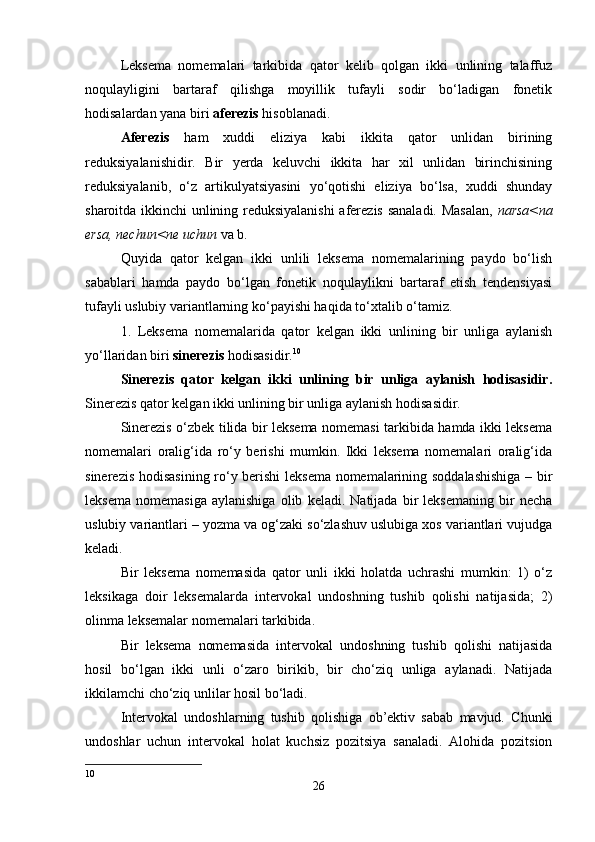 Leksema   nomemalari   tarkibida   qator   kelib   qolgan   ikki   unlining   talaffuz
noqulayligini   bartaraf   qilishga   moyillik   tufayli   sodir   bo‘ladigan   fonetik
hodisalardan yana biri  aferezis  hisoblanadi. 
Aferezis   ham   xuddi   eliziya   kabi   ikkita   qator   unlidan   birining
reduksiyalanishidir.   Bir   yerda   keluvchi   ikkita   har   xil   unlidan   birinchisining
reduksiyalanib,   o‘z   artikulyatsiyasini   yo‘qotishi   eliziya   bo‘lsa,   xuddi   shunday
sharoitda ikkinchi unlining reduksiyalanishi  aferezis sanaladi. Masalan,   narsa<na
ersa, nechun<ne uchun  va b. 
Quyida   qator   kelgan   ikki   unlili   leksema   nomemalarining   paydo   bo‘lish
sabablari   hamda   paydo   bo‘lgan   fonetik   noqulaylikni   bartaraf   etish   tendensiyasi
tufayli uslubiy variantlarning ko‘payishi haqida to‘xtalib o‘tamiz. 
1.   Leksema   nomemalarida   qator   kelgan   ikki   unlining   bir   unliga   aylanish
yo‘llaridan biri  sinerezis  hodisasidir. 10
 
Sinerezis   qator   kelgan   ikki   unlining   bir   unliga   aylanish   hodisasidir.
Sinerezis qator kelgan ikki unlining bir unliga aylanish hodisasidir. 
Sinerezis o‘zbek tilida bir leksema nomemasi tarkibida hamda ikki leksema
nomemalari   oralig‘ida   ro‘y   berishi   mumkin.   Ikki   leksema   nomemalari   oralig‘ida
sinerezis hodisasining ro‘y berishi  leksema nomemalarining soddalashishiga – bir
leksema   nomemasiga   aylanishiga   olib   keladi.   Natijada   bir   leksemaning   bir   necha
uslubiy variantlari – yozma va og‘zaki so‘zlashuv uslubiga xos variantlari vujudga
keladi. 
Bir   leksema   nomemasida   qator   unli   ikki   holatda   uchrashi   mumkin:   1)   o‘z
leksikaga   doir   leksemalarda   intervokal   undoshning   tushib   qolishi   natijasida;   2)
olinma leksemalar nomemalari tarkibida. 
Bir   leksema   nomemasida   intervokal   undoshning   tushib   qolishi   natijasida
hosil   bo‘lgan   ikki   unli   o‘zaro   birikib,   bir   cho‘ziq   unliga   aylanadi.   Natijada
ikkilamchi cho‘ziq unlilar hosil bo‘ladi. 
Intervokal   undoshlarning   tushib   qolishiga   ob’ektiv   sabab   mavjud.   Chunki
undoshlar   uchun   intervokal   holat   kuchsiz   pozitsiya   sanaladi.   Alohida   pozitsion
10
26 