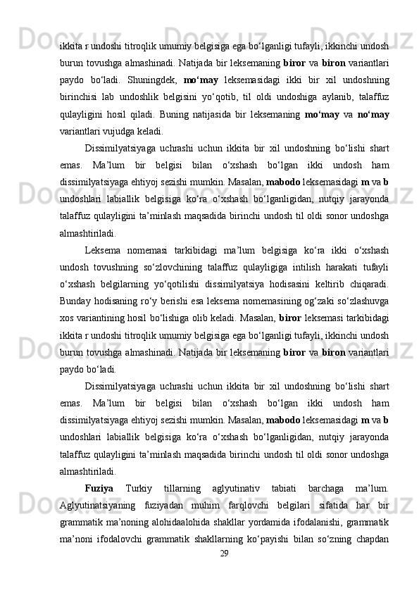 ikkita r undoshi titroqlik umumiy belgisiga ega bo‘lganligi tufayli, ikkinchi undosh
burun  tovushga   almashinadi.   Natijada  bir  leksemaning   biror   va   biron   variantlari
paydo   bo‘ladi.   Shuningdek,   mo‘may   leksemasidagi   ikki   bir   xil   undoshning
birinchisi   lab   undoshlik   belgisini   yo‘qotib,   til   oldi   undoshiga   aylanib,   talaffuz
qulayligini   hosil   qiladi.   Buning   natijasida   bir   leksemaning   mo‘may   va   no‘may
variantlari vujudga keladi. 
Dissimilyatsiyaga   uchrashi   uchun   ikkita   bir   xil   undoshning   bo‘lishi   shart
emas.   Ma’lum   bir   belgisi   bilan   o‘xshash   bo‘lgan   ikki   undosh   ham
dissimilyatsiyaga ehtiyoj sezishi mumkin. Masalan,  mabodo  leksemasidagi  m  va  b
undoshlari   labiallik   belgisiga   ko‘ra   o‘xshash   bo‘lganligidan,   nutqiy   jarayonda
talaffuz qulayligini ta’minlash maqsadida birinchi undosh til oldi sonor undoshga
almashtiriladi.
Leksema   nomemasi   tarkibidagi   ma’lum   belgisiga   ko‘ra   ikki   o‘xshash
undosh   tovushning   so‘zlovchining   talaffuz   qulayligiga   intilish   harakati   tufayli
o‘xshash   belgilarning   yo‘qotilishi   dissimilyatsiya   hodisasini   keltirib   chiqaradi.
Bunday  hodisaning   ro‘y  berishi  esa   leksema   nomemasining  og‘zaki  so‘zlashuvga
xos variantining hosil bo‘lishiga olib keladi. Masalan,   biror   leksemasi tarkibidagi
ikkita r undoshi titroqlik umumiy belgisiga ega bo‘lganligi tufayli, ikkinchi undosh
burun  tovushga   almashinadi.   Natijada  bir  leksemaning   biror   va   biron   variantlari
paydo bo‘ladi. 
Dissimilyatsiyaga   uchrashi   uchun   ikkita   bir   xil   undoshning   bo‘lishi   shart
emas.   Ma’lum   bir   belgisi   bilan   o‘xshash   bo‘lgan   ikki   undosh   ham
dissimilyatsiyaga ehtiyoj sezishi mumkin. Masalan,  mabodo  leksemasidagi  m  va  b
undoshlari   labiallik   belgisiga   ko‘ra   o‘xshash   bo‘lganligidan,   nutqiy   jarayonda
talaffuz qulayligini ta’minlash maqsadida birinchi undosh til oldi sonor undoshga
almashtiriladi.   
Fuziya   Turkiy   tillarning   aglyutinativ   tabiati   barchaga   ma’lum.
Aglyutinatsiyaning   fuziyadan   muhim   farqlovchi   belgilari   sifatida   har   bir
grammatik ma’noning alohidaalohida shakllar  yordamida ifodalanishi, grammatik
ma’noni   ifodalovchi   grammatik   shakllarning   ko‘payishi   bilan   so‘zning   chapdan
29 