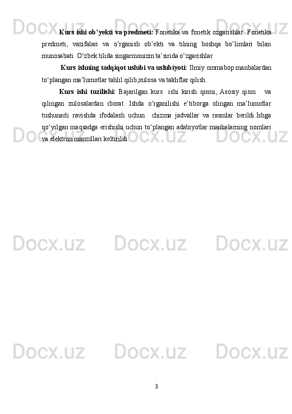 Kurs ishi ob’yekti va predmeti:   Fonetika va fonetik ozgarishlar.   Fonetika
predmeti,   vazifalari   va   o‘rganish   ob’ekti   va   tilning   boshqa   bo’limlari   bilan
munosabati. O‘zbek tilida singarmonizm ta’sirida o‘zgarishlar  
 Kurs ishning tadqiqot uslubi va uslubiyoti:  Ilmiy ommabop manbalardan
to‘plangan ma’lumotlar tahlil qilib,xulosa va takliflar qilish.
Kurs   ishi   tuzilishi:   Bajarilgan   kurs     ishi   kirish   qismi,   Asosiy   qism       va
qilingan   xulosalardan   iborat.   Ishda   o‘rganilishi   e’tiborga   olingan   ma’lumotlar
tushunarli   ravishda   ifodalash   uchun     chizma   jadvallar   va   rasmlar   berildi.Ishga
qo‘yilgan maqsadga erishishi  uchun to‘plangan adabiyotlar manbalarning nomlari
va elektron manzillari keltirildi.
3 