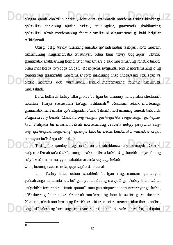 o‘ngga   qarab   cho‘zilib   borishi,   leksik   va   grammatik   morfemalarning   bir-biriga
qo‘shilish   chokining   ajralib   turishi,   shuningdek,   grammatik   shakllarning
qo‘shilishi   o‘zak   morfemaning   fonetik   tuzilishini   o‘zgartirmasligi   kabi   belgilar
ta’kidlanadi. 
Oxirgi   belgi   turkiy   tillarning   analitik   qo‘shilishidan   tashqari,   so‘z   morfem
tuzilishining   singarmonistik   xususiyati   bilan   ham   uzviy   bog‘liqdir.   Chunki
grammatik shakllarning kombinator variantlari o‘zak morfemaning fonetik tarkibi
bilan mos holda ro‘yobga chiqadi. Boshqacha aytganda, leksik morfemaning o‘ng
tomonidagi  grammatik morfemalar  so‘z shaklining  chap chegarasini  egallagan va
o‘zak   morfema   deb   yuritiluvchi   leksik   morfemaning   fonetik   tuzilishiga
moslashadi. 
Ba’zi hollarda turkiy tillarga xos bo‘lgan bu umumiy tamoyildan chetlanish
holatlari,   fuziya   elementlari   ko‘zga   tashlanadi. 18
  Xususan,   leksik   morfemaga
grammatik morfemalar qo‘shilganda, o‘zak (leksik) morfemaning fonetik tarkibida
o‘zgarish ro‘y beradi. Masalan,   ong –angla, qashi-qashla, singil-singli, qizil-qizar
k abi.   Natijada   bir   invariant   leksik   morfemaning   bevosita   nutqiy   jarayonda   ong-
ang, qashi-qash, singil-singl, qizil-qiz   kabi bir  necha kombinator  variantlar orqali
namoyon bo‘lishiga olib keladi. 
Tildagi   har   qanday   o‘zgarish   biron   bir   sabablarsiz   ro‘y   bermaydi.   Demak,
ko‘p morfemali so‘z shakllarining o‘zak morfema tarkibidagi fonetik o‘zgarishning
ro‘y berishi ham muayyan sabablar asosida vujudga keladi. 
Ular, bizning nazarimizda, quyidagilardan iborat: 
1. Turkiy   tillar   uchun   xarakterli   bo‘lgan   singarmonizm   qonuniyati
yo‘nalishiga   tamomila   zid   bo‘lgan   yo‘nalishning   mavjudligi.   Turkiy   tillar   uchun
ko‘pchilik   tomonidan   “temir   qonun”   sanalgan   singarmonizm   qonuniyatiga   ko‘ra,
affikslarning   fonetik   tuzilishi   o‘zak   morfemaning   fonetik   tuzilishiga   moslashadi.
Xususan, o‘zak morfemaning fonetik tarkibi orqa qator tovushlaridan iborat bo‘lsa,
unga affikslarning ham   unga  mos  variantlari  qo‘shiladi,  yoki, aksincha,   old qator
18
30 