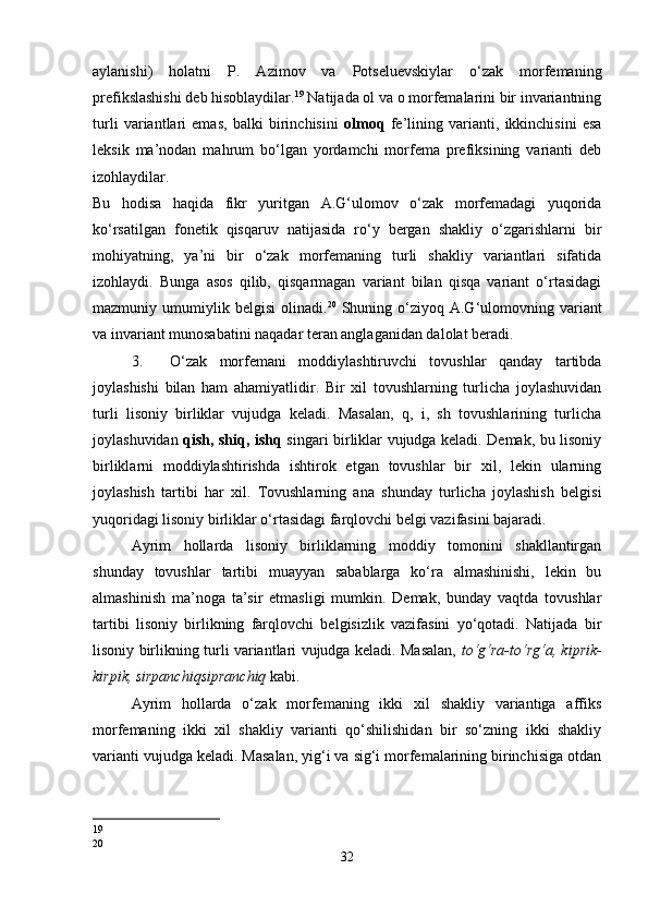 aylanishi)   holatni   P.   Azimov   va   Potseluevskiylar   o‘zak   morfemaning
prefikslashishi deb hisoblaydilar. 19
 Natijada ol va o morfemalarini bir invariantning
turli   variantlari   emas,   balki   birinchisini   olmoq   fe’lining   varianti,   ikkinchisini   esa
leksik   ma’nodan   mahrum   bo‘lgan   yordamchi   morfema   prefiksining   varianti   deb
izohlaydilar. 
Bu   hodisa   haqida   fikr   yuritgan   A.G‘ulomov   o‘zak   morfemadagi   yuqorida
ko‘rsatilgan   fonetik   qisqaruv   natijasida   ro‘y   bergan   shakliy   o‘zgarishlarni   bir
mohiyatning,   ya’ni   bir   o‘zak   morfemaning   turli   shakliy   variantlari   sifatida
izohlaydi.   Bunga   asos   qilib,   qisqarmagan   variant   bilan   qisqa   variant   o‘rtasidagi
mazmuniy  umumiylik  belgisi   olinadi. 20
  Shuning  o‘ziyoq  A.G‘ulomovning  variant
va invariant munosabatini naqadar teran anglaganidan dalolat beradi. 
3. O‘zak   morfemani   moddiylashtiruvchi   tovushlar   qanday   tartibda
joylashishi   bilan   ham   ahamiyatlidir.   Bir   xil   tovushlarning   turlicha   joylashuvidan
turli   lisoniy   birliklar   vujudga   keladi.   Masalan,   q,   i,   sh   tovushlarining   turlicha
joylashuvidan   qish, shiq, ishq   singari birliklar vujudga keladi. Demak, bu lisoniy
birliklarni   moddiylashtirishda   ishtirok   etgan   tovushlar   bir   xil,   lekin   ularning
joylashish   tartibi   har   xil.   Tovushlarning   ana   shunday   turlicha   joylashish   belgisi
yuqoridagi lisoniy birliklar o‘rtasidagi farqlovchi belgi vazifasini bajaradi. 
Ayrim   hollarda   lisoniy   birliklarning   moddiy   tomonini   shakllantirgan
shunday   tovushlar   tartibi   muayyan   sabablarga   ko‘ra   almashinishi,   lekin   bu
almashinish   ma’noga   ta’sir   etmasligi   mumkin.   Demak,   bunday   vaqtda   tovushlar
tartibi   lisoniy   birlikning   farqlovchi   belgisizlik   vazifasini   yo‘qotadi.   Natijada   bir
lisoniy birlikning turli variantlari vujudga keladi. Masalan,   to‘g‘ra-to‘rg‘a, kiprik-
kirpik, sirpanchiqsipranchiq  kabi. 
Ayrim   hollarda   o‘zak   morfemaning   ikki   xil   shakliy   variantiga   affiks
morfemaning   ikki   xil   shakliy   varianti   qo‘shilishidan   bir   so‘zning   ikki   shakliy
varianti vujudga keladi. Masalan, yig‘i va sig‘i morfemalarining birinchisiga otdan
19
20
32 