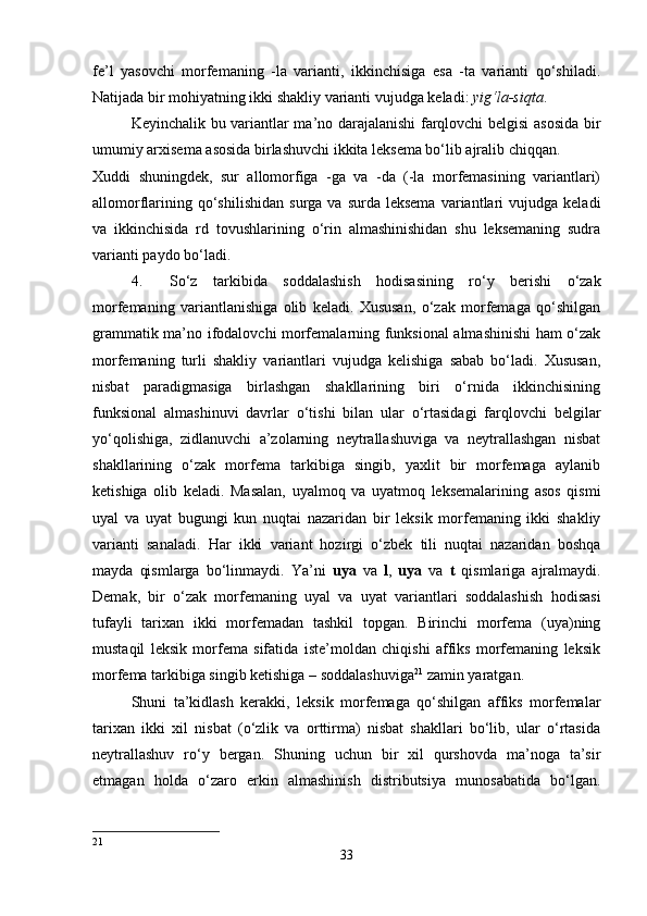 fe’l   yasovchi   morfemaning   -la   varianti,   ikkinchisiga   esa   -ta   varianti   qo‘shiladi.
Natijada bir mohiyatning ikki shakliy varianti vujudga keladi:  yig‘la-siqta . 
Keyinchalik bu variantlar ma’no darajalanishi farqlovchi belgisi asosida bir
umumiy arxisema asosida birlashuvchi ikkita leksema bo‘lib ajralib chiqqan. 
Xuddi   shuningdek,   sur   allomorfiga   -ga   va   -da   (-la   morfemasining   variantlari)
allomorflarining  qo‘shilishidan   surga  va  surda  leksema  variantlari   vujudga  keladi
va   ikkinchisida   rd   tovushlarining   o‘rin   almashinishidan   shu   leksemaning   sudra
varianti paydo bo‘ladi. 
4. So‘z   tarkibida   soddalashish   hodisasining   ro‘y   berishi   o‘zak
morfemaning   variantlanishiga   olib   keladi.   Xususan,   o‘zak   morfemaga   qo‘shilgan
grammatik ma’no ifodalovchi morfemalarning funksional almashinishi ham o‘zak
morfemaning   turli   shakliy   variantlari   vujudga   kelishiga   sabab   bo‘ladi.   Xususan,
nisbat   paradigmasiga   birlashgan   shakllarining   biri   o‘rnida   ikkinchisining
funksional   almashinuvi   davrlar   o‘tishi   bilan   ular   o‘rtasidagi   farqlovchi   belgilar
yo‘qolishiga,   zidlanuvchi   a’zolarning   neytrallashuviga   va   neytrallashgan   nisbat
shakllarining   o‘zak   morfema   tarkibiga   singib,   yaxlit   bir   morfemaga   aylanib
ketishiga   olib   keladi.   Masalan,   uyalmoq   va   uyatmoq   leksemalarining   asos   qismi
uyal   va   uyat   bugungi   kun   nuqtai   nazaridan   bir   leksik   morfemaning   ikki   shakliy
varianti   sanaladi.   Har   ikki   variant   hozirgi   o‘zbek   tili   nuqtai   nazaridan   boshqa
mayda   qismlarga   bo‘linmaydi.   Ya’ni   uya   va   l ,   uya   va   t   qismlariga   ajralmaydi.
Demak,   bir   o‘zak   morfemaning   uyal   va   uyat   variantlari   soddalashish   hodisasi
tufayli   tarixan   ikki   morfemadan   tashkil   topgan.   Birinchi   morfema   (uya)ning
mustaqil   leksik   morfema   sifatida   iste’moldan   chiqishi   affiks   morfemaning   leksik
morfema tarkibiga singib ketishiga – soddalashuviga 21
 zamin yaratgan. 
Shuni   ta’kidlash   kerakki,   leksik   morfemaga   qo‘shilgan   affiks   morfemalar
tarixan   ikki   xil   nisbat   (o‘zlik   va   orttirma)   nisbat   shakllari   bo‘lib,   ular   o‘rtasida
neytrallashuv   ro‘y   bergan.   Shuning   uchun   bir   xil   qurshovda   ma’noga   ta’sir
etmagan   holda   o‘zaro   erkin   almashinish   distributsiya   munosabatida   bo‘lgan.
21
33 