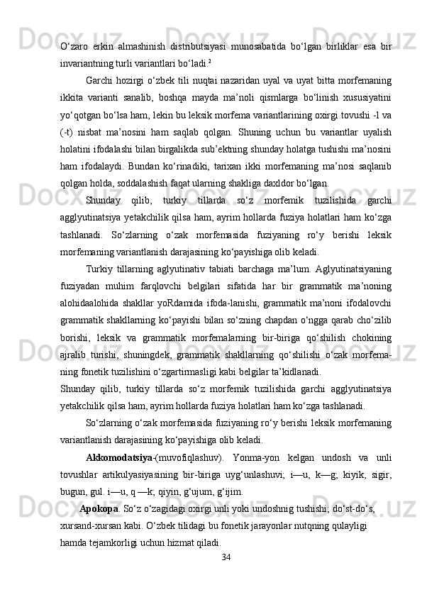 O‘zaro   erkin   almashinish   distributsiyasi   munosabatida   bo‘lgan   birliklar   esa   bir
invariantning turli variantlari bo‘ladi. 2
 
Garchi  hozirgi  o‘zbek  tili   nuqtai  nazaridan  uyal   va uyat   bitta morfemaning
ikkita   varianti   sanalib,   boshqa   mayda   ma’noli   qismlarga   bo‘linish   xususiyatini
yo‘qotgan bo‘lsa ham, lekin bu leksik morfema variantlarining oxirgi tovushi -l va
(-t)   nisbat   ma’nosini   ham   saqlab   qolgan.   Shuning   uchun   bu   variantlar   uyalish
holatini ifodalashi bilan birgalikda sub’ektning shunday holatga tushishi ma’nosini
ham   ifodalaydi.   Bundan   ko‘rinadiki,   tarixan   ikki   morfemaning   ma’nosi   saqlanib
qolgan holda, soddalashish faqat ularning shakliga daxldor bo‘lgan. 
Shunday   qilib,   turkiy   tillarda   so‘z   morfemik   tuzilishida   garchi
agglyutinatsiya yetakchilik qilsa  ham, ayrim hollarda fuziya holatlari ham ko‘zga
tashlanadi.   So‘zlarning   o‘zak   morfemasida   fuziyaning   ro‘y   berishi   leksik
morfemaning variantlanish darajasining ko‘payishiga olib keladi. 
Turkiy   tillarning   aglyutinativ   tabiati   barchaga   ma’lum.   Aglyutinatsiyaning
fuziyadan   muhim   farqlovchi   belgilari   sifatida   har   bir   grammatik   ma’noning
alohidaalohida   shakllar   yoRdamida   ifoda-lanishi,   grammatik   ma’noni   ifodalovchi
grammatik shakllarning ko‘payishi bilan so‘zning chapdan o‘ngga qarab cho‘zilib
borishi,   leksik   va   grammatik   morfemalarning   bir-biriga   qo‘shilish   chokining
ajralib   turishi,   shuningdek,   grammatik   shakllarning   qo‘shilishi   o‘zak   morfema-
ning fonetik tuzilishini o‘zgartirmasligi kabi belgilar ta’kidlanadi. 
Shunday   qilib,   turkiy   tillarda   so‘z   morfemik   tuzilishida   garchi   agglyutinatsiya
yetakchilik qilsa ham, ayrim hollarda fuziya holatlari ham ko‘zga tashlanadi. 
So‘zlarning o‘zak morfemasida fuziyaning ro‘y berishi leksik morfemaning
variantlanish darajasining ko‘payishiga olib keladi. 
Akkomodatsiya -(muvofiqlashuv).   Yonma-yon   kelgan   undosh   va   unli
tovushlar   artikulyasiyasining   bir-biriga   uyg‘unlashuvi;   i—u,   k—g;   kiyik,   sigir,
bugun, gul. i—u, q —k; qiyin, g‘ujum, g‘ijim. 
Apokopa . So‘z o‘zagidagi oxirgi unli yoki undoshnig tushishi; do‘st-do‘s, 
xursand-xursan kabi. O‘zbek tilidagi bu fonetik jarayonlar nutqning qulayligi 
hamda tejamkorligi uchun hizmat qiladi.
34