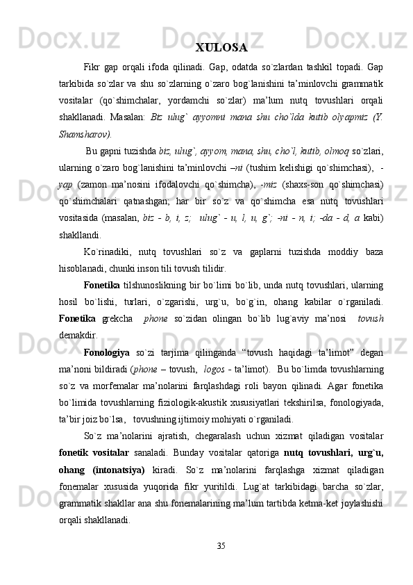 XULOSA
Fikr   gap   orqali   ifoda   qilinadi.   Gap,   odatda   so`zlardan   tashkil   topadi.   Gap
tarkibida   so`zlar   va   shu   so`zlarning   o`zaro   bog`lanishini   ta’minlovchi   grammatik
vositalar   (qo`shimchalar,   yordamchi   so`zlar)   ma’lum   nutq   tovushlari   orqali
shakllanadi.   Masalan:   Biz   ulug`   ayyomni   mana   shu   cho`lda   kutib   olyapmiz   (Y.
Shamsharov). 
  Bu gapni tuzishda  biz, ulug`, ayyom, mana, shu, cho`l, kutib, olmoq  so`zlari,
ularning o`zaro bog`lanishini  ta’minlovchi  – ni   (tushim  kelishigi qo`shimchasi),   -
yap   (zamon   ma’nosini   ifodalovchi   qo`shimcha),   - miz   (shaxs-son   qo`shimchasi)
qo`shimchalari   qatnashgan;   har   bir   so`z   va   qo`shimcha   esa   nutq   tovushlari
vositasida   (masalan,   biz   -   b,   i,   z;     ulug`   -   u,   l,   u,   g`;   -ni   -   n,   i;   -da   -   d,   a   kabi)
shakllandi.
Ko`rinadiki,   nutq   tovushlari   so`z   va   gaplarni   tuzishda   moddiy   baza
hisoblanadi, chunki inson tili tovush tilidir.
Fonetika   tilshunoslikning bir bo`limi bo`lib, unda nutq tovushlari, ularning
hosil   bo`lishi,   turlari,   o`zgarishi,   urg`u,   bo`g`in,   ohang   kabilar   o`rganiladi.
Fonetika   grekcha     phone   so`zidan   olingan   bo`lib   lug`aviy   ma’nosi     tovush
demakdir.
Fonologiya   so`zi   tarjima   qilinganda   “tovush   haqidagi   ta’limot”   degan
ma’noni bildiradi ( phone –   tovush,    logos -   ta’limot).   Bu bo`limda tovushlarning
so`z   va   morfemalar   ma’nolarini   farqlashdagi   roli   bayon   qilinadi.   Agar   fonetika
bo`limida   tovushlarning   fiziologik-akustik   xususiyatlari   tekshirilsa,   fonologiyada,
ta’bir joiz bo`lsa,   tovushning ijtimoiy mohiyati o`rganiladi.
So`z   ma’nolarini   ajratish,   chegaralash   uchun   xizmat   qiladigan   vositalar
fonetik   vositalar   sanaladi.   Bunday   vositalar   qatoriga   nutq   tovushlari,   urg`u,
ohang   (intonatsiya)   kiradi.   So`z   ma’nolarini   farqlashga   xizmat   qiladigan
fonemalar   xususida   yuqorida   fikr   yuritildi.   Lug`at   tarkibidagi   barcha   so`zlar,
grammatik shakllar ana shu fonemalarining ma’lum tartibda ketma-ket joylashishi
orqali shakllanadi. 
35