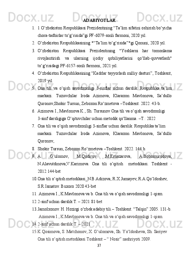 ADABIYOTLAR
1. 1  O‘zbekiston Respublikasi Prezidentining “Ta’lim sifatini oshirish bo‘yicha
chora-tadbirlar to‘g‘risida”gi PF-6079-sonli farmoni, 2020 yil.
2. O‘zbekiston Respublikasining *“Ta’lim to‘g‘risida”*gi Qonuni, 2020 yil.
3. O‘zbekiston   Respublikasi   Prezidentining   "Yoshlarni   har   tomonlama
rivojlantirish   va   ularning   ijodiy   qobiliyatlarini   qo‘llab-quvvatlash"
to‘g‘risida gi PF-6157-sonli farmoni, 2021 yil.
4. O‘zbekiston Respublikasining  “Kadrlar tayyorlash milliy dasturi” , Toshkent,
2019 yil.
5. Ona   tili   va   o‘qish   savodxonligi   3-sinflar   uchun   darslik.   Respublika   ta’lim
markazi.   Tuzuvchilar   Iroda   Azimova,   Klaraxon   Mavlonova,   Sa’dullo
Quronov,Shokir Tursun, Zeboxon Ro‘zmetova –Toshkent.  2022. 43-b.
6. Azimova I., Mavlonova K., Sh. Tursunov Ona tili va o‘qish savodxonligi 
3-sinf darsligiga O‘qituvchilar uchun metodik qo‘llanma. –T.: 2022
7. Ona tili va o‘qish savodxonligi 3-sinflar uchun darslik.  Respublika ta’lim 
markazi.   Tuzuvchilar   Iroda   Azimova,   Klaraxon   Mavlonova,   Sa’dullo
Quronov, 
8. Shokir Tursun, Zeboxon Ro‘zmetova –Toshkent.  2022. 144 b.
9. A.   G’ulomov,   M.Qodirov   ,M.Ernazarova,   A.Bobomurodova,
N.Alavutdinova,V.Karimova.   Ona   tili   o’qitish     metodikasi.   Toshkent   -
2012.144-bet
10. Ona tili o‘qitish metodikasi_N.B.Adizova, R.X.Jumayev, R.A.Qo‘ldoshev, 
S.R.Ismatov. Buxoro 2020 43-bet 
11.   Azimova I., K.Mavlonova va b. Ona tili va o‘qish savodxonligi 1-qism. 
12. 2-sinf uchun darslik T. – 2021  81-bet
13. Jamolxonov. H. Hozirgi o‘zbek adabiy tili.–  Toshkent. “Talqin” 2005. 131-b.
 Azimova I., K.Mavlonova va b. Ona tili va o‘qish savodxonligi 1-qism. 
14. 2-sinf uchun darslik T. – 2021 
15. K.Qosimova, S. Matchonov, X. G‘ulomova, Sh. Yo‘ldosheva, Sh. Sariyev 
Ona tili o‘qitish metodikasi Toshkent – “ Nosir” nashriyoti 2009.
37