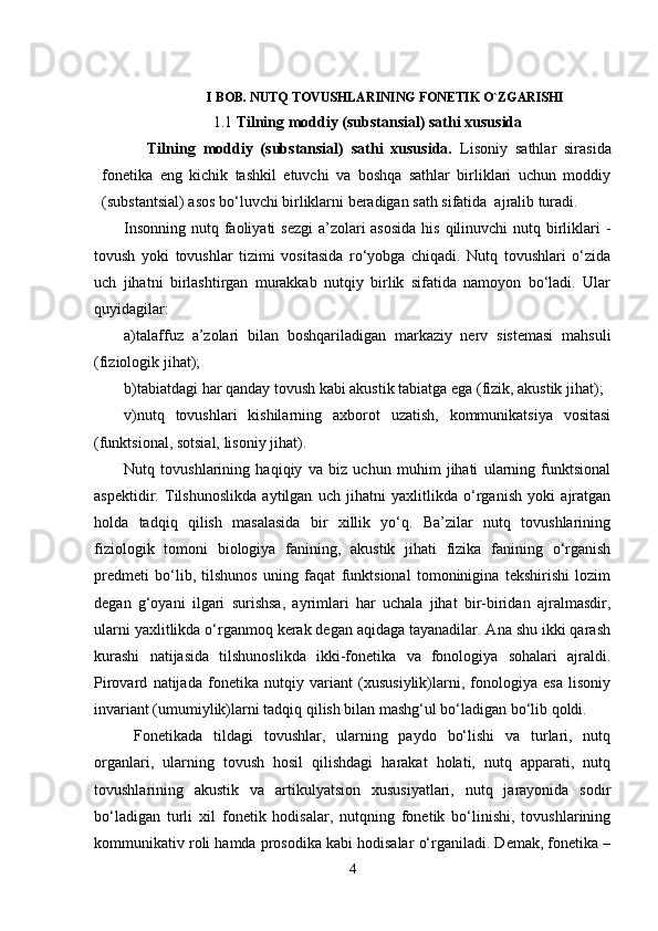                   I BOB.  NUTQ TOVUSHLARINING FONETIK O`ZGARISHI  
1.1 Tilning moddiy (substansial) sathi xususida
Tilning   moddiy   (substansial)   sathi   xususida.   Lisoniy   sathlar   sirasida
fonetika   eng   kichik   tashkil   etuvchi   va   boshqa   sathlar   birliklari   uchun   moddiy
(substantsial) asos bo‘luvchi birliklarni beradigan sath sifatida  ajralib turadi.
Insonning nutq faoliyati  sezgi  a’zolari asosida  his qilinuvchi  nutq birliklari  -
tovush   yoki   tovushlar   tizimi   vositasida   ro‘yobga   chiqadi.   Nutq   tovushlari   o‘zida
uch   jihatni   birlashtirgan   murakkab   nutqiy   birlik   sifatida   namoyon   bo‘ladi.   Ular
quyidagilar:
a)talaffuz   a’zolari   bilan   boshqariladigan   markaziy   nerv   sistemasi   mahsuli
(fiziologik jihat);
b)tabiatdagi har qanday tovush kabi akustik tabiatga ega (fizik, akustik jihat);
v)nutq   tovushlari   kishilarning   axborot   uzatish,   kommunikatsiya   vositasi
(funktsional, sotsial, lisoniy jihat).
Nutq   tovushlarining   haqiqiy   va   biz   uchun   muhim   jihati   ularning   funktsional
aspektidir.   Tilshunoslikda   aytilgan   uch   jihatni   yaxlitlikda   o‘rganish   yoki   ajratgan
holda   tadqiq   qilish   masalasida   bir   xillik   yo‘q.   Ba’zilar   nutq   tovushlarining
fiziologik   tomoni   biologiya   fanining,   akustik   jihati   fizika   fanining   o‘rganish
predmeti   bo‘lib,   tilshunos   uning   faqat   funktsional   tomoninigina   tekshirishi   lozim
degan   g‘oyani   ilgari   surishsa,   ayrimlari   har   uchala   jihat   bir-biridan   ajralmasdir,
ularni yaxlitlikda o‘rganmoq kerak degan aqidaga tayanadilar. Ana shu ikki qarash
kurashi   natijasida   tilshunoslikda   ikki-fonetika   va   fonologiya   sohalari   ajraldi.
Pirovard   natijada   fonetika   nutqiy   variant   (xususiylik)larni,   fonologiya   esa   lisoniy
invariant (umumiylik)larni tadqiq qilish bilan mashg‘ul bo‘ladigan bo‘lib qoldi.
Fonetikada   tildagi   tovushlar,   ularning   paydo   bo‘lishi   va   turlari,   nutq
organlari,   ularning   tovush   hosil   qilishdagi   harakat   holati,   nutq   apparati,   nutq
tovushlarining   akustik   va   artikulyatsion   xususiyatlari,   nutq   jarayonida   sodir
bo‘ladigan   turli   xil   fonetik   hodisalar,   nutqning   fonetik   bo‘linishi,   tovushlarining
kommunikativ roli hamda prosodika kabi hodisalar o‘rganiladi. Demak, fonetika –
4 