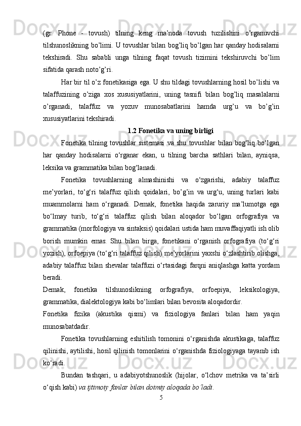 (gr.   Phone   -   tovush)   tilning   keng   ma’noda   tovush   tuzilishini   o’rganuvchi
tilshunoslikning bo’limi. U tovushlar bilan bog’liq bo’lgan har qanday hodisalarni
tekshiradi.   Shu   sababli   unga   tilning   faqat   tovush   tizimini   tekshiruvchi   bo’lim
sifatida qarash noto’g’ri. 
Har bir til o’z fonetikasiga ega. U shu tildagi tovushlarning hosil bo’lishi va
talaffuzining   o’ziga   xos   xususiyatlarini,   uning   tasnifi   bilan   bog’liq   masalalarni
o’rganadi,   talaffuz   va   yozuv   munosabatlarini   hamda   urg’u   va   bo’g’in
xususiyatlarini tekshiradi. 
1.2 Fonetika va uning birligi
Fonetika   tilning   tovushlar   sistemasi   va   shu   tovushlar   bilan   bog‘liq   bo‘lgan
har   qanday   hodisalarni   o‘rganar   ekan,   u   tilning   barcha   sathlari   bilan,   ayniqsa,
leksika va grammatika bilan bog‘lanadi. 
Fonetika   tovushlarning   almashinishi   va   o‘zgarishi,   adabiy   talaffuz
me’yorlari,   to‘g‘ri   talaffuz   qilish   qoidalari,   bo’g’in   va   urg‘u,   uning   turlari   kabi
muammolarni   ham   o‘rganadi.   Demak,   fonetika   haqida   zaruriy   ma’lumotga   ega
bo‘lmay   turib,   to‘g‘ri   talaffuz   qilish   bilan   aloqador   bo‘lgan   orfografiya   va
grammatika (morfologiya va sintaksis) qoidalari ustida ham muvaffaqiyatli ish olib
borish   mumkin   emas.   Shu   bilan   birga,   fonetikani   o‘rganish   orfografiya   (to‘g‘ri
yozish), orfoepiya (to‘g‘ri talaffuz qilish) me’yorlarini yaxshi o‘zlashtirib olishga,
adabiy talaffuz bilan shevalar  talaffuzi  o‘rtasidagi  farqni  aniqlashga  katta yordam
beradi. 
Demak,   fonetika   tilshunoslikning   orfografiya,   orfoepiya,   leksikologiya,
grammatika, dialektologiya kabi bo‘limlari bilan bevosita aloqadordir. 
Fonetika   fizika   (akustika   qismi)   va   fiziologiya   fanlari   bilan   ham   yaqin
munosabatdadir. 
Fonetika   tovushlarning   eshitilish   tomonini   o‘rganishda   akustikaga,   talaffuz
qilinishi, aytilishi, hosil qilinish tomonlarini o‘rganishda fiziologiyaga tayanib ish
ko‘radi. 
Bundan   tashqari,   u   adabiyotshunoslik   (hijolar,   o‘lchov   metrika   va   ta’sirli
o‘qish kabi)  va ijtimoiy fanlar bilan doimiy aloqada bo‘ladi . 
5 
