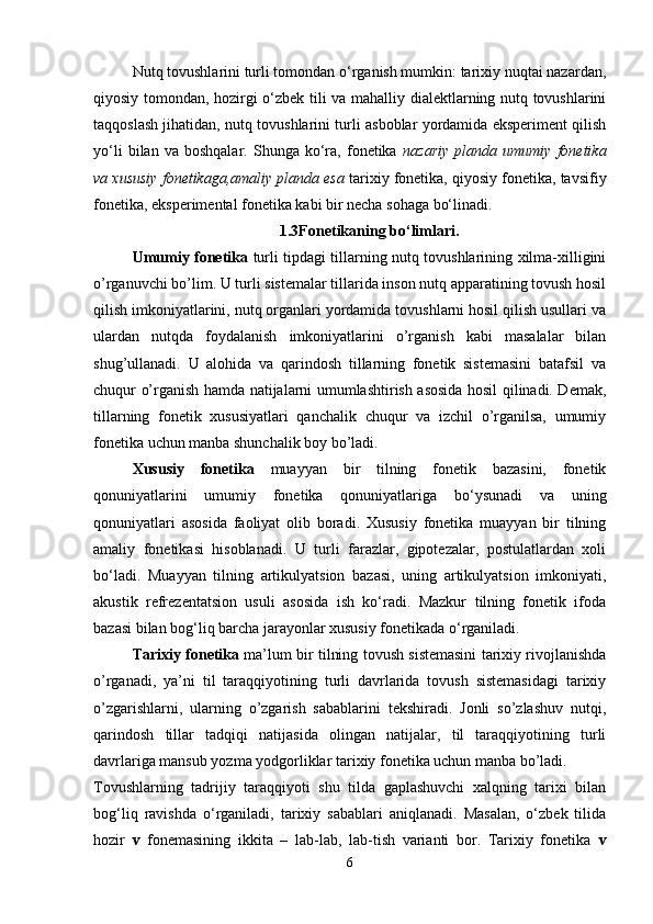 Nutq tovushlarini turli tomondan o‘rganish mumkin: tarixiy nuqtai nazardan,
qiyosiy tomondan, hozirgi o‘zbek tili va mahalliy dialektlarning nutq tovushlarini
taqqoslash jihatidan, nutq tovushlarini turli asboblar yordamida eksperiment qilish
yo‘li   bilan  va   boshqalar.   Shunga  ko‘ra,   fonetika   nazariy   planda   umumiy   fonetika
va xususiy fonetikaga,amaliy planda esa  tarixiy fonetika, qiyosiy fonetika, tavsifiy
fonetika, eksperimental fonetika kabi bir necha sohaga bo‘linadi. 
1.3Fonetikaning bo‘limlari.
Umumiy fonetika   turli tipdagi tillarning nutq tovushlarining xilma-xilligini
o’rganuvchi bo’lim. U turli sistemalar tillarida inson nutq apparatining tovush hosil
qilish imkoniyatlarini, nutq organlari yordamida tovushlarni hosil qilish usullari va
ulardan   nutqda   foydalanish   imkoniyatlarini   o’rganish   kabi   masalalar   bilan
shug’ullanadi.   U   alohida   va   qarindosh   tillarning   fonetik   sistemasini   batafsil   va
chuqur o’rganish hamda natijalarni umumlashtirish asosida hosil qilinadi. Demak,
tillarning   fonetik   xususiyatlari   qanchalik   chuqur   va   izchil   o’rganilsa,   umumiy
fonetika uchun manba shunchalik boy bo’ladi. 
Xususiy   fonetika   muayyan   bir   tilning   fonetik   bazasini,   fonetik
qonuniyatlarini   umumiy   fonetika   qonuniyatlariga   bo‘ysunadi   va   uning
qonuniyatlari   asosida   faoliyat   olib   boradi.   Xususiy   fonetika   muayyan   bir   tilning
amaliy   fonetikasi   hisoblanadi.   U   turli   farazlar,   gipotezalar,   postulatlardan   xoli
bo‘ladi.   Muayyan   tilning   artikulyatsion   bazasi,   uning   artikulyatsion   imkoniyati,
akustik   refrezentatsion   usuli   asosida   ish   ko‘radi.   Mazkur   tilning   fonetik   ifoda
bazasi bilan bog‘liq barcha jarayonlar xususiy fonetikada o‘rganiladi. 
Tarixiy fonetika  ma’lum bir tilning tovush sistemasini tarixiy rivojlanishda
o’rganadi,   ya’ni   til   taraqqiyotining   turli   davrlarida   tovush   sistemasidagi   tarixiy
o’zgarishlarni,   ularning   o’zgarish   sabablarini   tekshiradi.   Jonli   so’zlashuv   nutqi,
qarindosh   tillar   tadqiqi   natijasida   olingan   natijalar,   til   taraqqiyotining   turli
davrlariga mansub yozma yodgorliklar tarixiy fonetika uchun manba bo’ladi. 
Tovushlarning   tadrijiy   taraqqiyoti   shu   tilda   gaplashuvchi   xalqning   tarixi   bilan
bog‘liq   ravishda   o‘rganiladi,   tarixiy   sabablari   aniqlanadi.   Masalan,   o‘zbek   tilida
hozir   v   fonemasining   ikkita   –   lab-lab,   lab-tish   varianti   bor.   Tarixiy   fonetika   v
6 