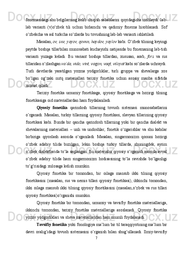 fonemasidagi shu belgilarning kelib chiqish sabablarini quyidagicha izohlaydi: lab-
lab   varianti   (v)o‘zbek   tili   uchun   birlamchi   va   qadimiy   fonema   hisoblanadi.   Sof
o‘zbekcha va asl turkcha so‘zlarda bu tovushning lab-lab varianti ishlatiladi. 
Masalan,  ov, suv, yayov, qovun, haydov, yaylov  kabi. O‘zbek tilining keyingi
paytda boshqa tillarbilan munosabati kuchayishi natijasida bu fonemaning lab-tish
varianti   yuzaga   keladi.   Bu   variant   boshqa   tillardan,   xususan,   arab,   fors   va   rus
tillaridan o‘zlashgan  va’da, vido, vint, vagon, vaqt, viloyat  kabi so‘zlarda uchraydi.
Turli   davrlarda   yaratilgan   yozma   yodgorliklar,   turli   gruppa   va   shevalarga   xos
bo‘lgan   og‘zaki   nutq   materiallari   tarixiy   fonetika   uchun   asosiy   manba   sifatida
xizmat qiladi. 
Tarixiy   fonetika   umumiy   fonetikaga,   qiyosiy   fonetikaga   va   hozirgi   tilning
fonetikasiga oid materiallardan ham foydalaniladi. 
Qiyosiy   fonetika   qarindosh   tillarning   tovush   sistemasi   munosabatlarini
o’rganadi. Masalan, turkiy tillarning qiyosiy fonetikasi, slavyan tillarining qiyosiy
fonetikasi   kabi.  Bunda   bir  qancha   qarindosh   tillarning  yoki  bir   qancha  dialekt  va
shevalarning   materiallari   –   unli   va   undoshlar,   fonetik   o‘zgarishlar   va   shu   kabilar
birbiriga   qiyoslash   asosida   o‘rganiladi.   Masalan,   singarmonizm   qonuni   hozirgi
o‘zbek   adabiy   tilida   buzilgan,   lekin   boshqa   turkiy   tillarda,   shuningdek,   ayrim
o‘zbek dialektlarida to‘la saqlangan. Bu materialni qiyosiy o‘rganish asosida avval
o‘zbek   adabiy   tilida   ham   singarmonizm   hodisasining   to‘la   ravishda   bo‘lganligi
to‘g‘risidagi xulosaga kelish mumkin. 
Qiyosiy   fonetika   bir   tomondan,   bir   oilaga   mansub   ikki   tilning   qiyosiy
fonetikasini  (masalan,  rus va nemis tillari  qiyosiy fonetikasi), ikkinchi  tomondan,
ikki  oilaga  mansub  ikki  tilning qiyosiy  fonetikasini   (masalan,o‘zbek   va rus  tillari
qiyosiy fonetikasi)o‘rganishi mumkin. 
Qiyosiy fonetika bir tomondan, umumiy va tavsifiy fonetika materiallariga,
ikkinchi   tomondan,   tarixiy   fonetika   materiallariga   asoslanadi.   Qiyosiy   fonetika
yozuv yodgorliklari va sheva materiallaridan ham unumli foydalanadi. 
Tavsifiy fonetika  yoki fonologiya ma’lum bir til taraqqiyotining ma’lum bir
davri   oralig’idagi   tovush   sistemasini   o’rganish   bilan   shug’ullanadi.   Ilmiy-tavsifiy
7