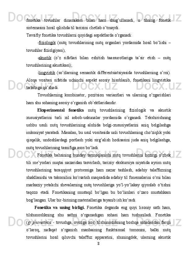 fonetika   tovushlar   dinamikasi   bilan   ham   shug’ullanadi,   u   tilning   fonetik
sistemasini hosil qilishda til tarixini chetlab o’tmaydi. 
Tavsifiy fonetika tovushlarni quyidagi aspektlarda o’rganadi: 
- fiziologik   (nutq   tovushlarining   nutq   organlari   yordamida   hosil   bo’lishi   –
tovushlar fiziolgiyasi); 
- akustik   (o’z   sifatlari   bilan   eshitish   taassurotlariga   ta’sir   etish   –   nutq
tovushlarining akustikasi); 
- lingvistik   (so’zlarning   semantik   differentsiatsiyasida   tovushlarning   o’rni).
Aloqa   vositasi   sifatida   uchinchi   aspekt   asosiy   hisoblanib,   fonetikani   lingvistika
tarkibiga qo’shadi. 
Tovushlarning   kombinator,   pozitsion   variantlari   va   ularning   o‘zgarishlari
ham shu sohaning asosiy o‘rganish ob’ektlaridandir. 
Eksperimental   fonetika   nutq   tovushlarining   fiziologik   va   akustik
xususiyatlarini   turli   xil   asbob-uskunalar   yordamida   o’rganadi.   Tekshirishning
ushbu   usuli   nutq   tovushlarining   alohida   belgi-xususiyatlarini   aniq   belgilashga
imkoniyat yaratadi. Masalan, bu usul vositasida unli tovushlarning cho‘ziqlik yoki
qisqalik,   undoshlardagi   portlash   yoki   sirg‘alish   hodisasini   juda   aniq   belgilashga,
nutq tovushlarining tasnifiga asos bo‘ladi. 
Fonetika   bahsining   bunday   tarmoqlanishi   nutq   tovushlarini   hozirgi   o‘zbek
tili   me’yorlari   nuqtai   nazaridan   tasvirlash,   tarixiy   ekskursiya   niyatida   ayrim   nutq
tovushlarining   taraqqiyot   protsessiga   ham   nazar   tashlash,   adabiy   talaffuzning
shakllanishi va takomilini ko‘rsatish maqsadida adabiy til fonemalarini o‘rni bilan
markaziy   yetakchi   shevalarning   nutq   tovushlariga   yo‘l-yo‘lakay   qiyoslab   o‘tishni
taqozo   etadi.   Fonetikaning   mustaqil   bo‘lgan   bu   bo‘limlari   o‘zaro   mustahkam
bog‘langan. Ular bir-birining materiallariga tayanib ish ko‘radi. 
Fonetika   va   uning   birligi.   Fonetika   deganda   eng   quyi   lisoniy   sath   ham,
tilshunoslikning   shu   sathni   o‘rganadigan   sohasi   ham   tushuniladi.   Fonetika
( gr.phonetikos   - tovushga, ovozga xos)  tilshunoslikning boshqa sohalaridan farqli
o‘laroq,   nafaqat   o‘rganish   manbaining   funktsional   tomonini,   balki   nutq
tovushlarini   hosil   qiluvchi   talaffuz   apparatini,   shuningdek,   ularning   akustik
8 