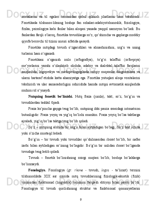 xossalarini   va   til   egalari   tomonidan   qabul   qilinish   jihatlarini   ham   tekshiradi.
Fonetikada   tilshunos-likning   boshqa   fan   sohalari-adabiyotshunoslik,   fiziologiya,
fizika,   psixologiya   kabi   fanlar   bilan   aloqasi   yanada   yaqqol   namoyon   bo‘ladi.   Bu
fanlardan farqli o‘laroq, fonetika tovushlarga so‘z, qo‘shimcha va gaplarga moddiy
qiyofa beruvchi til tizimi unsuri sifatida qaraydi.
Fonetika   nutqdagi   tovush   o‘zgarishlari   va   almashinishini,   urg‘u   va   uning
turlarini ham o‘rganadi.
Fonetikani   o‘rganish   imlo   (orfografiya),   to‘g‘ri   talaffuz   (orfoepiya)
me’yorlarini   yaxshi   o‘zlashtirib   olishda,   adabiy   va   dialektal   talaffuz   farqlarini
aniqlashda,   logopediya   va   surdopedogogikada   nutqiy   nuqsonlar   diagnostikasi   va
ularni  bartaraf  etishda katta ahamiyatga  ega. Fonetika yutuqlari  aloqa vositalarini
tekshirish   va   ular   samaradorligini   oshirishda   hamda   nutqni   avtomatik   aniqlashda
muhim rol o‘ynaydi. 
Nutqning   fonetik   bo’linishi.   Nutq   fraza   (jumla),   takt,   so’z,   bo’g’in   va
tovushlardan tashkil tlpadi. 
Fraza ko’pincha gapga teng bo’lib, nutqning ikki pauza orasidagi intonatsion
butunligidir. Fraza  yoyiq va yig’iq bo’lishi  mumkin. Fraza  yoyiq bo’lsa  taktlarga
ajraladi, yig’iq bo’lsa taktga teng bo’lib qoladi. 
So’z   –   nutqning   alohida   bir   urg’u   bilan   aytiladigan   bo’lagi.   So’z   takt   ichida
yoki o’zicha mustaqil keladi.
Bo’g’in   –   bir   tovush   yoki   tovushlar   qo’shilmasidan   iborat   bo’lib,   bir   nafas
zarbi   bilan   aytiladigan   so’zning   bo’lagidir.   Bo’g’in   bir   unlidan   iborat   bo’lganda
tovushga teng kelib qoladi.
Tovush   –   fonetik   bo’linishning   oxirgi   nuqtasi   bo’lib,   boshqa   bo’laklarga
bo’linmaydi.
Fonologiya .   Fonologiya   ( gr.   rhone   -   tovush,   logos   -   ta’limot)   termini
tilshunoslikda   XIX   asr   oxirida   nutq   tovushlarining   fiziologik-akustik   (fizik)
tomonidan   funktsional   (lingvistik)   tomonini   farqlash   ehtiyoji   bilan   paydo   bo‘ldi.
Fonologiya   til   tovush   qurilishining   struktur   va   funktsional   qonuniyatlarini
9