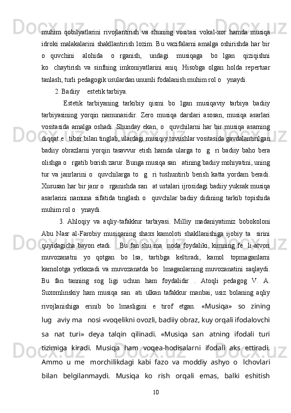 muhim   qobilyatlarini   rivojlantirish   va   shuning   vositasi   vokal-xor   hamda   musiqa
idroki   malakalarini   shakllantirish   lozim.  Bu   vazifalarni   amalga   oshirishda   har   bir
o quvchini   alohida   o rganish,   undagi   musiqaga   bo lgan   qiziqishni  
ko chaytirish   va   sinfning   imkoniyatlarini   aniq.   Hisobga   olgan   holda   repertuar

tanlash, turli pedagogik usulardan unumli fodalanish muhim rol o ynaydi. 	

2. Badiiy  estetik tarbiya. 	

    Estetik   tarbiyaning   tarkibiy   qismi   bo lgan   musiqaviy   tarbiya   badiiy	

tarbiyasining   yorqin   namunasidir.   Zero   musiqa   darslari   asosan,   musiqa   asarlari
vositasida   amalga   oshadi.   Shunday   ekan,   o quvchilarni   har   bir   musiqa   asarning	

diqqat e tibor bilan tinglab, ulardagi musiqiy tovushlar vositasida gavdalantirilgan	

badiiy   obrazlarni   yorqin   tasavvur   etish   hamda   ularga   to g ri   badiiy   baho   bera	
 
olishga o rgatib borish zarur. Bunga musiqa san atining badiiy mohiyatini, uning	
 
tur   va   janrlarini   o quvchilarga   to g ri   tushuntirib   berish   katta   yordam   beradi.	
  
Xususan har bir janr o rganishda san at ustalari ijrosidagi badiiy yuksak musiqa	
 
asarlarini   namuna   sifatida   tinglash   o quvchilar   badiiy   didining   tarkib   topishida	

muhim rol o ynaydi. 	

3.   Ahloqiy   va   aqliy-tafakkur   tarbiyasi.   Milliy   madaniyatimiz   bobokoloni
Abu   Nasr   al-Farobiy   musiqaning   shaxs   kamoloti   shakllanishiga   ijobiy   ta sirini	

quyidagicha   bayon   etadi.   Bu   fan   shu   ma noda   foydaliki,   kimning   fe li-atvori	
  
muvozanatni   yo qotgan   bo lsa,   tartibga   keltiradi,   kamol   topmaganlarni	
 
kamolotga   yetkazadi   va   muvozanatda   bo lmaganlarning   muvozanatini   saqlaydi.	

Bu   fan   tanning   sog ligi   uchun   ham   foydalidir .   Atoqli   pedagog   V.   A.	
 
Suxomlinskiy   ham   musiqa   san ati   ulkan   tafakkur   manbai,   usiz   bolaning   aqliy	

rivojlanishiga   erinib   bo lmasligini   e tirof   etgan.  	
  «Musiqa»   so zining	
lug aviy ma nosi «voqelikni ovozli, badiiy obraz, kuy orqali ifodalovchi	
 
sa nat   turi»   deya   talqin   qilinadi.   «Musiqa   san atning   ifodali   turi
 
tizimiga   kiradi.   Musiqa   ham   voqea-hodisalarni   ifodali   aks   ettiradi.
Ammo   u   me morchilikdagi   kabi   fazo   va   moddiy   ashyo   o lchovlari	
 
bilan   belgilanmaydi.   Musiqa   ko rish   orqali   emas,   balki   eshitish	

10 