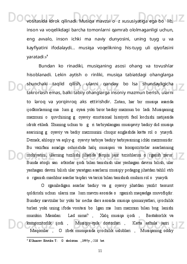 vositasida   idrok   qilinadi.   Musiqa   mavzui  o z  xususiyatiga   ega   bo lib, 
inson   va   voqelikdagi   barcha   tomonlarni   qamrab   ololmaganligi   uchun,
eng   avvalo,   inson   ichki   ma naviy   dunyosini,   uning   tuyg u   va	
 
kayfiyatini   ifodalaydi...   musiqa   voqelikning   his-tuyg uli   qiyofasini	

yaratadi .» 4
  Bundan   ko rinadiki,   musiqaning   asosi   ohang   va   tovushlar	

hisoblanadi.   Lekin   aytish   o rinliki,   musiqa   tabiatdagi   ohanglarga	

shunchaki   taqlid   qilish,   ularni   qanday   bo lsa   shundayligicha	

takrorlash emas, balki tabiiy ohanglarga insoniy mazmun berish, ularni
to laroq   va   yorqinroq   aks   ettirishdir.  	
 Zotan,   har   bir   musiqa   asarida
ijodkorlarning ma lum g oyasi yoki biror badiiy mazmun bo ladi. Musiqaning	
  
mazmuni   o quv	
 ch ining   g oyaviy   emotsional   hissiyoti   faol   kechishi   natijasida	
idrok etiladi. Shuning uchun to g ri tarbiyalangan musiqaviy badiiy did musiqa	
 
asarin i ng   g oyaviy   va   badiy   mazmunini   chuqur   anglashda   katta   rol   o ynaydi.	
 
Demak, ahloqiy va aqliy-g oyaviy tarbiya badiiy tarbiyasining ichki mazmunidir.	

Bu   vazifani   amalga   oshirishda   halq   musiqasi   va   kompozitorlar   asarlarining
mohiyatini,   ularning   tuzilishi   jihatida   farqini   janr   tuzishlarini   o rgansh   zarur.	

Bunda   atoqli   san atkorlar   ijodi   bilan   tanishish   ular   yashagan   davrni   bilish,   ular	

yashagan davrni bilish ular yaratgan asarlarni musiqiy pedagog jihatdan tahlil etib
o rganish mashhur asarlar taqdiri va tarixi bilan tanishish muhim rol o ynaydi. 	
 
    O rganiladigan   asarlar   badiiy   va   g oyaviy   jihatdan   yaxlit   tassurot	
 
qoldirishi uchun  ularni ma lum mavzu asosida o rganish maqsadga muvofiqdir.	
 
Bunday mavzular bir yoki  bir  necha dars asosida  musiqa qonuniyatlari, ijrochilik
turlari   yoki   uning   ifoda   vositasi   bo lgan   ma lum   mazmun   bilan   bog lanishi	
  
mumkin.   Masalan:   Lad   nima? ,   Xalq   musiqa   ijodi ,   Bastakorlik   va	
    
kompozitorlik   ijodi ,   Musiqiy-epik   dostonlari ,   Katta   ashula   janri ,
    
Maqomlar ,   O zbek   musiqasida   ijrochilik   uslublari ,   Musiqaning   oddiy	
     
4
  E.Umarov. Estetika T.:  O zbekiston , 1995y., -210 bet	
   
11 