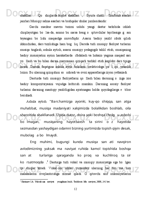 shakllari   Qo shiqlarda   kuplet   shakllari ,   Syuita   shakli   Simfonik   asarlar     
janrlari Musiqiy sahna asarlari va boshqalar shular jumlasidandir. 
  Garchi   mazkur   mavzu   tuzimi   uslubi   yangi   dastur   tarkibida   ishlab
chiqilayotgan   bo lsa-da,   ammo   bu   narsa   keng   o qituvchilar   tajribasiga   g am	
  
tayangan   bo lishi   maqsadga   muvofiqdir.   Asarni   badiiy   yaxlit   idrok   qilish	

ikkinchidan,   dars   tuzilishiga   ham   bog liq.   Darsda   turli   musiqiy   faoliyat   turlarini	

musiqa   tinglash,   ashula   aytish,   asarni   musiqiy   pedagogik  tahlil   etish,   musiqaning
badiiy   xususiyatini   ayrim   harakatlarda     ifodalash   va   hokazo   yagona   maqsad   sari
yo llash   va  bu   bilan  darsni   mazmunan   qiziqarli   tashkil   etish   kopleks   dars   tipiga	

kiradi.   Darsda   faqatgina   ashula   aytib   bolalarni   zeriktirishga   yo l   qo ymaslik	
 
lozim. Bu ularning qiziqishini so ndiradi va ovoz apparatlariga ziyon yetkazadi. 	

    Dasturda   turli   musiqiy   faoliyatlarni   qo llash   bilan   darsning   o ziga   xos	
 
badiiy   kompozitsiyasini   vujudga   keltirish   mumkin.   Darsning   asosiy   faoliyat
turlarini   darsning   mantiqiy   yaxlitligidan   ajratmagan   holda   quyidagilarga   e tibor	

berishadi. 
Ashula   aytish.   B a rchamizga   ayonki,   kuy-qo shiqqa,   san atga	
	 
muhabbat,   musiqa   madaniyati   xalqimizda   bolalikdan   boshlab,   oila
sharoitida shakllanadi. Uyida dutor, doira yoki boshqa cholg u asbobi	

bo lmagan,   musiqaning   hayotbaxsh   ta sirini   o z   hayotida	
  
sezmasdan yashaydigan odamni bizning yurtimizda topish qiyin desak,
mubolag a bo lmaydi.	
 
  Eng   muhimi,   bugungi   kunda   musiqa   san ati   navqiron	

avlodimizning   yuksak   ma naviyat   ruhida   kamol   topishida   boshqa	

san at     turlariga   qaraganda   ko proq   va   kuchliroq   ta sir	
  
ko rsatmoqda .
  5
  Dasturga   turli   vokal   va   musiqiy   xususiyatga   ega   bo lgan	
qo shiqlar   kiradi.   Vokal-xor   ishlari   yuzasidan   ularning   har   biri   ma lum	
 
malakalarini   rivojlantirishga   xizmat   qiladi.   O qituvchi   sinf   imkoniyatlarini	

5
 Karimov I.A. Yuksak ma naviyat   yengilmas kuch. Toshkent: Ma naviyat, 2008, 141 bet.	
  
12 