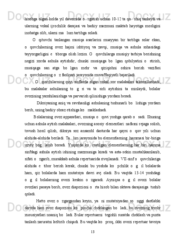 hisobga olgan holda yil davomida o rgatish uchun 10-12 ta qo shiq tanlaydi va 
ularning   vokal   ijrochilik   darajasi   va   badiiy   mazmuni   maktab   hayotiga   mosligini
inobatga olib, ularni ma lum tartibga soladi. 	

O qituvchi   tanlangan   musiqa   asarlarini   muayyan   bir   tartibga   solar   ekan,	

o quvchilarning   ovoz   hajmi   ishtiyoq   va   zavqi,   musiqa   va   ashula   sohasidagi	

tayyorgarligini  e tiborga  olish  lozim. O quvchilarga musiqiy tarbiya berishning	
 
negizi   xorda   ashula   aytishdir,   chunki   musiqaga   bo lgan   qobilyatini   o stirish,	
 
musiqaga   san atga   bo lgan   mehr   va   qiziqishni   oshira   borish   vazifasi	
 
o quvchilarning o z faoliyati jarayonida muvaffaqiyatli bajariladi. 	
 
   O quvchilarning quyi sinflarda olgan vokal-xor malakalari takomillashadi,	

bu   malakalar   ashulaning   to g ri   va   ta sirli   aytishini   ta minlaydi,   bolalar	
   
ovozining yaxshilanishiga va parvarish qilinishiga yordam beradi. 
      Diksiyaning   aniq   va   ravshanligi   ashulaning   tushunarli   bo lishiga   yordam	

berib, uning badiiy obraz etishiga ko maklashadi. 	

  Bo la larning ovoz apparatlari, musiqa o quvi yoshga qarab o sadi. Shuning	
 
uchun ashula aytish malakalari, ovozning asosiy elementlari: nafasni rejaga solish,
tovush   hosil   qilish,   diksiya   soz   ansambl   dasturda   har   qaysi   o quv   yili   uchun	

alohida-alohida beriladi. Ta lim jarayonida bu elementlarning  hammasi bir-biriga	

uzviy   bog lanib   boradi.   Yuqorida   ko rsatilgan   elementlarning   har   biri   hamma	
 
sinfdagi   ashula   aytish   ishining   mazmuniga   kiradi   va   asta-sekin   mustahkamlanib,
sifati o zgarib, murakkab ashula repertuarida rivojlanadi. VII-sinf o quvchilariga	
 
alohida   e tibor   berish   kerak,   chunki   bu   yoshda   ko pchilik   o g il   bolalarda	
   
ham,   qiz   bolalarda   ham   mutatsiya   davri   avj   oladi.   Bu   vaqtda   13-14   yoshdagi
o g il   bolalarning   ovozi   keskin   o zgaradi.   Ayniqsa   o g il   ovozi   bolalar	
    
ovozlari pasaya borib, ovoz diapozioni o rta hisob bilan oktava darajasiga  tushib	

qoladi. 
    Hatto   ovoz   o zgargandan   keyin,   ya ni   mutatsiyadan   so nggi   dastlabki	
  
darvda ham  ovoz diapozioni  ko pincha cheklangan  bo ladi, bu ovozning tembr	
 
xususiyatlari noaniq bo ladi. Bular repertuarni  tegishli suratda cheklash va puxta	

tanlash zaruratni keltirib chiqadi. Bu vaqtda ko proq, ikki ovozi repe	
 r tuar tavsiya
13 