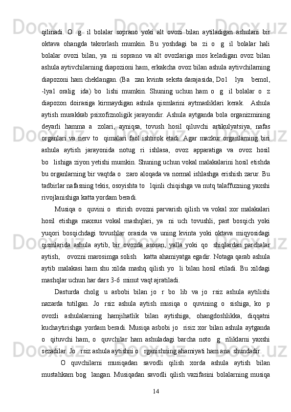 qilinadi.   O g il   bolalar   soprano   yoki   alt   ovozi   bilan   aytiladigan   ashulani   bir 
oktava   ohangda   takrorlash   mumkin.   Bu   yoshdagi   ba zi   o g il   bolalar   hali	
  
bolalar   ovozi   bilan,   ya ni   soprano   va   alt   ovozlariga   mos   keladigan   ovoz   bilan	

ashula aytivchilarning diapozioni ham, erkakcha ovoz bilan ashula aytivchilarning
diapozoni ham cheklangan. (Ba zan kvinta seksta darajasida, Do1  lya  bemol,	
  
-lya1   oralig ida)   bo lishi   mumkin.   Shuning   uchun   ham   o g il   bolalar   o z	
    
diapozon   doirasiga   kirmaydigan   ashula   qismlarini   aytmasliklari   kerak.     Ashula
aytish   murakkab   psixofiznoligik   jarayondir.   Ashula   aytganda   bola   organizmining
deyarli   hamma   a zolari,   ayniqsa,   tovush   hosil   qiluvchi   artikulyatsiya,   nafas	

organlari   va   nerv   to qimalari   faol   ishtirok   etadi.   Agar   mazkur   organlarning   biri	

ashula   aytish   jarayonida   notug ri   ishlasa,   ovoz   apparatiga   va   ovoz   hosil	

bo lishiga ziyon yetishi mumkin. Shuning uchun vokal malakalarini hosil etishda	

bu organlarning bir vaqtda o zaro aloqada va normal ishlashga erishish zarur. Bu	

tadbirlar nafasning tekis, osoyishta to lqinli chiqishga va nutq talaffuzning yaxshi	

rivojlanishiga katta yordam beradi.  
Musiqa   o quvini   o stirish   ovozni   parvarish   qilish   va   vokal   xor   malakalari	
 
hosil   etishga   maxsus   vokal   mashqlari,   ya ni   uch   tovushli,   past   bosqich   yoki	

yuqori   bosqichdagi   tovushlar   orasida   va   uning   kvinta   yoki   oktava   miqyosidagi
qismlarida   ashula   aytib,   bir   ovozda   asosan,   yalla   yoki   qo shiqlardan   parchalar	

aytish,  ovozni marosimga solish  katta ahamiyatga egadir. Notaga qarab ashula	
 
aytib   malakasi   ham   shu   xilda   mashq   qilish   yo li   bilan   hosil   etiladi.   Bu   xildagi	

mashqlar uchun har dars 3-6  minut vaqt ajratiladi.
Dasturda   cholg u   asbobi   bilan   jo r   bo lib   va   jo rsiz   ashula   aytilishi	
   
nazarda   tutilgan.   Jo rsiz   ashula   aytish   musiqa   o quvining   o sishiga,   ko p
   
ovozli   ashulalarning   hamjihatlik   bilan   aytishiga,   ohangdoshlikka,   diqqatni
kuchaytirishga   yordam   beradi.   Musiqa   asbobi   jo risiz   xor   bilan   ashula   aytganda	

o qituvchi   ham,   o quvchilar   ham   ashuladagi   barcha   noto g riliklarni   yaxshi	
   
sezadilar. Jo rsiz ashula a	
 y tishni o rganishning ahamiyati ham ana  shundadir.  	
  O quvchilarni   musiqadan   savodli   qilish   xorda   ashula   aytish   bilan	

mustahkam   bog langan.   Musiqadan   savodli   qilish   vazifasini   bolalarning   musiqa	

14 