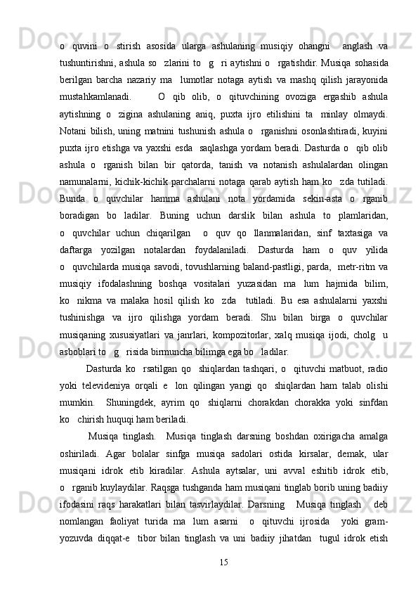 o quvini   o stirish   asosida   ularga   ashulaning   musiqiy   ohangni     anglash   va 
tushuntirishni, ashula so zlarini to g ri aytishni  o rgatishdir. Musiqa  	
    s ohasida
berilgan   barcha   nazariy   ma lumotlar   notaga   aytish   va   mashq   qilish   jarayonida	

mustahkamlanadi.         O qib   olib,   o qituvchining   ovoziga   ergashib   ashula	
 
aytishning   o zigina   ashulaning   aniq,   puxta   ijro   etilishini   ta minlay   olmaydi.	
 
Notani   bilish,   uning   matnini   tushunish   ashula   o rganishni   osonlashtiradi,   kuyini	

puxta ijro etishga va yaxshi  esda    saqlashga  yordam beradi. Dasturda o qib olib	

ashula   o rganish   bilan   bir   qatorda,   tanish   va   notanish   ashulalardan   olingan	

namunalarni,   kichik-kichik   parchalarni   notaga   qarab   aytish   ham   ko zda   tutiladi.	

Bunda   o quvchilar   hamma   ashulani   nota   yordamida   sekin-asta   o rganib	
 
boradigan   bo ladilar.   Buning   uchun   darslik   bilan   ashula   to plamlaridan,	
 
o quvchilar   uchun   chiqarilgan     o quv   qo llanmalaridan,   sinf   taxtasiga   va	
  
daftarga   yozilgan   notalardan   foydalaniladi.   Dasturda   ham   o quv   yilida	

o quvchilarda musiqa savodi, tovushlarning baland-pastligi, parda,   metr-ritm va	

musiqiy   ifodalashning   boshqa   vositalari   yuzasidan   ma lum   hajmida   bilim,	

ko nikma   va   malaka   hosil   qilish   ko zda     tutiladi.   Bu   esa   ashulalarni   yaxshi	
 
tushinishga   va   ijro   qilishga   yordam   beradi.   Shu   bilan   birga   o quvchilar	

musiqaning   xususiyatlari   va   janrlari,   kompozitorlar,   xalq   musiqa   ijodi,   cholg u	

asboblari to g risida birmuncha bilimga ega bo ladilar. 	
  
    Dasturda   ko rsatilgan   qo shiqlardan   tashqari,   o qituvchi   matbuot,   radio	
  
yoki   televideniya   orqali   e lon   qilingan   yangi   qo shiqlardan   ham   talab   olishi	
 
mumkin.     Shuningdek,   ayrim   qo shiqlarni   chorakdan   chorakka   yoki   sinfdan	

ko chirish huquqi ham beriladi. 	

    Musiqa   tinglash.     Musiqa   tinglash   darsning   boshdan   oxirigacha   amalga
oshiriladi.   Agar   bolal a r   sinfga   musiqa   sadolari   ostida   kirsalar,   demak,   ular
musiqani   idrok   etib   kiradilar.   Ashula   aytsalar,   uni   avval   eshitib   idrok   etib,
o rgan
 i b kuylaydilar. Raqsga tushganda ham musiqani tinglab borib uning badiiy
ifodasini   raqs   harakatlari   bilan   tasvirlaydilar.   Darsning   Musiqa   tinglash   deb	
 
nomlangan   faoliyat   turida   ma lum   asarni     o qituvchi   ijrosida     yoki   gram-	
 
yozuvda   diqqat-e tibor   bilan   tinglash   va   uni   badiiy   jihatdan     tugul   idrok   etish	

15 