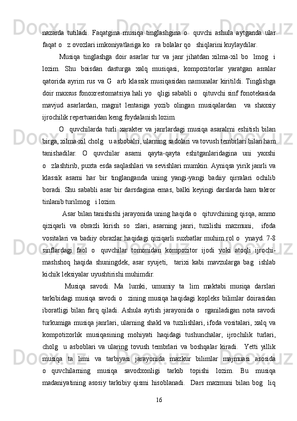 nazarda   tutiladi.   Faqatgina   musiqa   tinglashgina   o quvchi   ashula   aytganda   ular
faqat o z ovozlari imkoniyatlariga ko ra bolalar qo shiqlarini kuylaydilar. 	
  
  Musiqa   tinglashga   doir   asarlar   tur   va   janr   jihatdan   xilma-xil   bo lmog i	
 
lozim.   Shu   boisdan   dasturga   xalq   musiqasi,   kompozitorlar   yaratgan   asralar
qatorida   ayrim   rus   va   G arb   klassik   musiqasidan   namunalar   kiritildi.   Tinglishga	

doir maxsus fonoxrestomatsiya hali yo qligi sababli o qituvchi sinf fonotekasida	
 
mavjud   asarlardan,   magnit   lentasiga   yozib   olingan   musiqalardan     va   shaxsiy
ijrochilik repertuaridan keng foydalanish lozim. 
  O quvchilarda   turli   xarakter   va   janrlardagi   musiqa   asaralrni   eshitish   bilan	

birga, xilma-xil cholg u asbobalri, ularning sadolari va tovush tembrlari bilan ham	

tanishadilar.   O quvchilar   asarni   qayta-qayta   eshitganlaridagina   uni   yaxshi	

o zlashtirib, puxta esda saqlashlari va sevishlari mumkin. Ayniqsa yirik janrli va	

klassik   asarni   har   bir   tinglanganda   uning   yangi-yangi   badiiy   qirralari   ochilib
boradi.   Shu   sababli   asar   bir   darsdagina   emas,   balki   keyingi   darslarda   ham   takror
tinlanib turilmog i lozim. 	

     Asar bilan tanishishi jarayonida uning haqida o qituvchining qisqa, ammo	

qiziqarli   va   obrazli   kirish   so zlari,   asarning   janri,   tuzilishi   mazmuni,     ifoda	

vositalari va badiiy obrazlar haqidagi qiziqarli suxbatlar muhim rol o ynayd. 7-8	

sinflardagi   faol   o quvchilar   tomonidan   kompozitor   ijodi   yoki   atoqli   ijrochi-	

mashshoq   haqida   shuningdek,   asar   syujeti,     tarixi   kabi   mavzularga   bag ishlab	

kichik leksiyalar uyushtirishi muhimdir. 
    Musiqa   savodi.   Ma lumki,   umumiy   ta lim   maktabi   musiqa   darslari	
 
tarkibidagi   musiqa   savodi   o zining   musiqa   haqidagi   kopleks   bilimlar   doirasidan

iboratligi   bilan   farq   qiladi.   Ashula   aytish   jarayonida   o rganiladigan   nota   savodi	

turkumiga   musiqa   janrlari,   ularning   shakl   va   tuzilishlari,   ifoda   vositalari,   xalq   va
kompotizorlik   musiqasining   mohiyati   haqidagi   tushunchalar,   ijrochilik   turlari,
cholg u   asboblari   va   ularing   tovush   tembrlari   va   boshqalar   kiradi.     Yetti   yillik	

musiqa   ta limi   va   tarbiyasi   jarayonida   mazkur   bilimlar   majmuasi   asosida	

o quvchilarning   musiqa   savodxonligi   tarkib   topishi   lozim.   Bu   musiqa	

madaniyatining   asosiy   tarkibiy   qismi   hisoblanadi.     Dars   mazmuni   bilan   bog liq	

16 