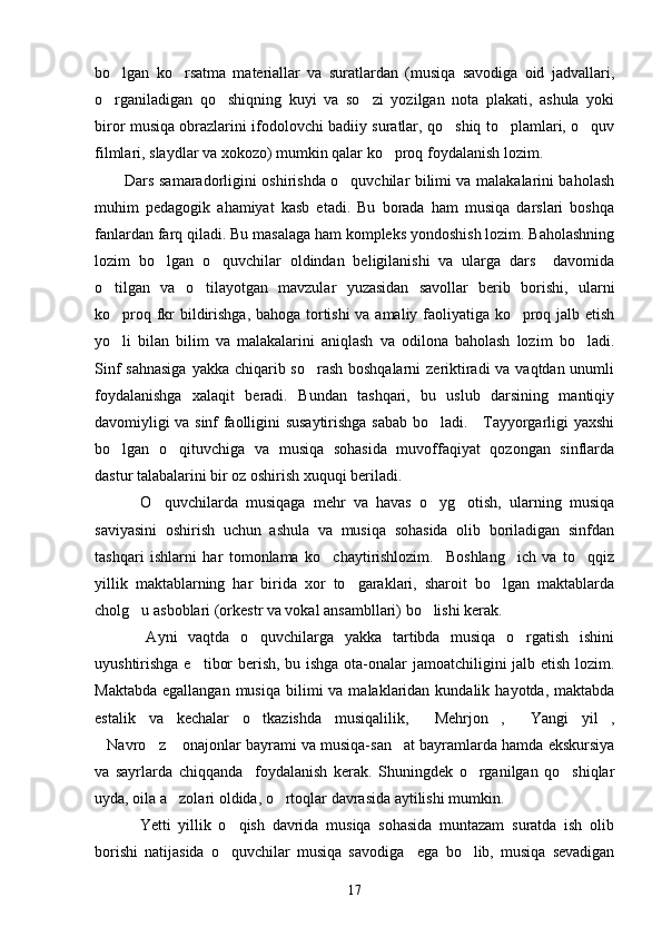 bo lgan   ko rsatma   materiallar   va   suratlardan   (musiqa   savodiga   oid   jadvallari, 
o rganiladigan   qo shiqning   kuyi   va   so zi   yozilgan   nota   plakati,   ashula   yoki
  
biror musiqa obrazlarini ifodolovchi badiiy suratlar, qo shiq to plamlari, o quv	
  
filmlari, slaydlar va xokozo) mumkin qalar ko proq foydalanish lozim. 	

Dars samaradorligini oshirishda o quvchilar bilimi va malakalarini baholash	

muhim   pedagogik   ahamiyat   kasb   etadi.   Bu   borada   ham   musiqa   darslari   boshqa
fanlardan farq qiladi. Bu masalaga ham kompleks yondoshish lozim. Baholashning
lozim   bo lgan   o quvchilar   oldindan   beligilanishi   va   ularga   dars     davomida	
 
o tilgan   va   o tilayotgan   mavzular   yuzasidan   savollar   berib   borishi,   ularni	
 
ko proq fkr bildirishga, bahoga tortishi  va amaliy faoliyatiga ko proq jalb etish
 
yo li   bilan   bilim   va   malakalarini   aniqlash   va   odilona   baholash   lozim   bo ladi.
 
Sinf  sahnasiga  yakka chiqarib so rash boshqalarni  zeriktiradi va vaqtdan unumli	

foydalanishga   xalaqit   beradi.   Bundan   tashqari,   bu   uslub   darsining   mantiqiy
davomiyligi va sinf faolligini susaytirishga sabab bo ladi.     Tayyorgarligi yaxshi	

bo lgan   o qituvchiga   va   musiqa   sohasida   muvoffaqiyat   qozongan   sinflarda	
 
dastur talabalarini bir oz oshirish xuquqi beriladi. 
    O quvchilarda   musiqaga   mehr   va   havas   o yg otish,   ularning   musiqa	
  
saviyasini   oshirish   uchun   ashula   va   musiqa   sohasida   olib   boriladigan   sinfdan
tashqari   ishlarni   har   tomonlama   ko chaytirishlozim.     Boshlang ich   va   to qqiz	
  
yillik   maktablarning   har   birida   xor   to garaklari,   sharoit   bo lgan   maktablarda	
 
cholg u asboblari (orkestr va vokal ansambllari) bo lishi kerak. 	
 
    Ayni   vaqtda   o quvchilarga   yakka   tartibda   musiqa   o rgatish   ishini	
 
uyushtirishga e tibor berish, bu ishga ota-onalar jamoatchiligini jalb etish lozim.	

Maktabda  egallangan  musiqa  bilimi  va  malaklaridan kundalik  hayotda,  maktabda
estalik   va   kechalar   o tkazishda   musiqalilik,   Mehrjon ,   Yangi   yil ,	
    
Navro z  onajonlar bayrami va musiqa-san at bayramlarda hamda ekskursiya	
   
va   sayrlarda   chiqqanda     foydalanish   kerak.   Shuningdek   o rganilgan   qo shiqlar	
 
uyda, oila a zolari oldida, o rtoqlar davrasida aytilishi mumkin. 	
 
    Yetti   yillik   o qish   davrida   musiqa   sohasida   muntazam   suratda   ish   olib	

borishi   natijasida   o quvchilar   musiqa   savodiga     ega   bo lib,   musiqa   sevadigan
 
17 