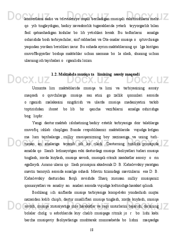 konsertlarni radio va televideniye orqali beriladigan musiqali eshittirishlarni mehr
qo yib   tinglaydigan,   badiiy   xavaskorlik   tugaraklarida   yetarli     tayyorgarlik   bilan
faol   qatnashadigan   kishilar   bo lib   yetishlari   kerak.   Bu   tadbirlarni     amalga	

oshirishda bosh tarbiyachilar, sinf rahbarlari va Ota-onalar musiqa o qituvchisiga	

yaqindan yordam berishlari zarur. Bu sohada ayrim maktablarning qo lga kiritgan

muvoffaqiyatlar   boshqa   maktablar   uchun   namuna   bo la   oladi,   shuning   uchun	

ularning ish tajribalari o rganilishi lozim. 	

1. 2. Maktabda musiqa ta limining  asosiy maqsadi	

Umumta lim     maktablarida     musiqa     ta limi     va     tarbiyasining     asosiy	
 
maqsadi     o quvchilarga     musiqa     san atini     go zallik     qonunlari     asosida
  
o rganish     malakasini     singdirish     va     ularda     musiqa     madaniyatini     tarkib	

toptirishdan     iborat     bo lib     bir     qancha     vazifalarni     amalga   oshirishga	

bog liqdir.  	

Yangi  dastur maktab  islohatining badiiy  estatik  tarbiyasiga  doir  talablarga
muvofiq   ishlab   chiqilgan. Bunda   respublikamiz   maktablarida     vujudga kelgan
ma lum   tajribalarga , milliy   musiqamizning   boy   xazinasiga    va   uning   turli-

tuman     an analariga     tayanib     ish     ko riladi.     Dasturning     tuzilishi   prinsipida	
 
amalda qo llanib  kelinayotgan eski dasturdagi musiqa  faoliyatlari turlari musiqa

tinglash,   xorda   kuylash,   musiqa   savodi,   musiqali-ritmik   xarakatlar   asosiy     o rin	

egallaydi. Ammo ularni qo llash prinsipini akademik D. B. Kabalevskiy yaratgan	

mavzu   tamoyili   asosida   amalga   oshadi.   Mavzu   tizimidagi   mavzularni     esa   D.   B.
Kabalevskiy   dasturidan   farqli   ravishda   Sharq   xususan   milliy   musiqamiz
qonuniyatlari va  amaliy  an analari asosida vujudga keltirishga harakat qilindi. 

Boshlang ich   sinflarda   musiqa   tarbiyasiga   kompeleks   yondashish   nuqtai	

nazaridan  kelib   chiqib,  dastur   mualliflari   musiqa   tinglash,   xorda   kuylash,   musiqa
savodi, musiqa xususiyatiga mos harakatlar va raqs unsurlarini bajarish, darsining
bolalar   cholg u   asboblarida   kuy   chalib   musiqaga   ritmik   jo r     bo lishi   kabi
  
barcha   musiqaviy   faoliyatlariga   mushtarak   munosabatda   bo lishni     maqsadga	

18 