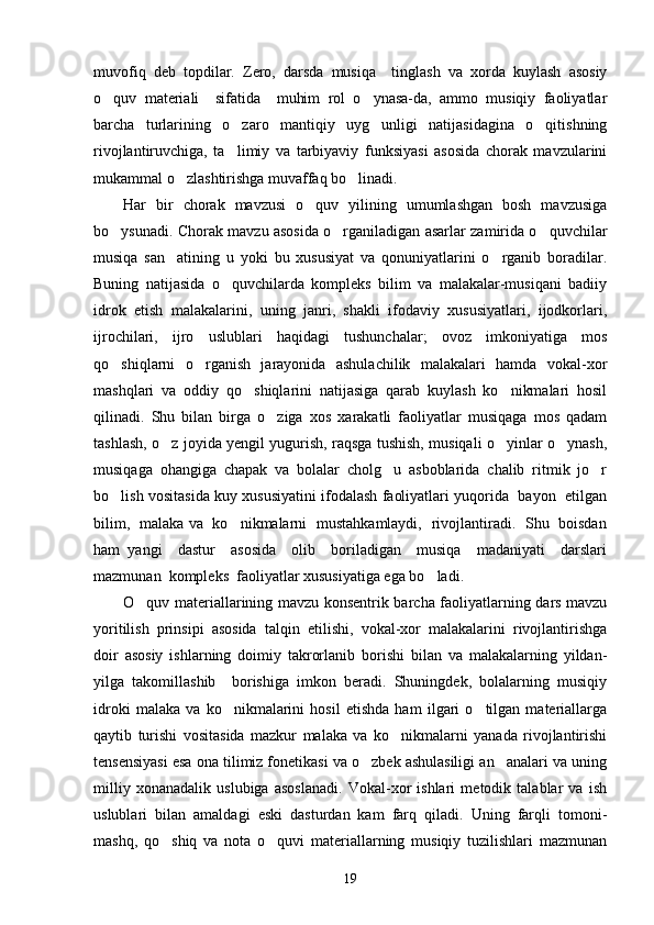 muvofiq   deb   topdilar.   Zero,   darsda   musiqa     tinglash   va   xorda   kuylash   asosiy
o quv   materiali     sifatida     muhim   rol   o ynasa-da,   ammo   musiqiy   faoliyatlar 
barcha   turlarining   o zaro   mantiqiy   uyg unligi   natijasidagina   o qitishning	
  
rivojlantiruvchiga,   ta limiy   va   tarbiyaviy   funksiyasi   asosida   chorak   mavzularini

mukammal o zlashtirishga muvaffaq bo linadi. 	
 
Har   bir   chorak   mavzusi   o quv   yilining   umumlashgan   bosh   mavzusiga	

bo ysunadi. Chorak mavzu asosida o rganiladigan asarlar zamirida o quvchilar	
  
musiqa   san atining   u   yoki   bu   xususiyat   va   qonuniyatlarini   o rganib   boradilar.	
 
Buning   natijasida   o quvchilarda   kompleks   bilim   va   malakalar-musiqani   badiiy	

idrok   etish   malakalarini,   uning   janri,   shakli   ifodaviy   xususiyatlari,   ijodkorlari,
ijrochilari,   ijro   uslublari   haqidagi   tushunchalar;   ovoz   imkoniyatiga   mos
qo shiqlarni   o rganish   jarayonida   ashulachilik   malakalari   hamda   vokal-xor	
 
mashqlari   va   oddiy   qo shiqlarini   natijasiga   qarab   kuylash   ko nikmalari   hosil	
 
qilinadi.   Shu   bilan   birga   o ziga   xos   xarakatli   faoliyatlar   musiqaga   mos   qadam	

tashlash, o z joyida yengil yugurish, raqsga tushish, musiqali o yinlar o ynash,	
  
musiqaga   ohangiga   chapak   va   bolalar   cholg u   asboblarida   chalib   ritmik   jo r	
 
bo lish vositasida kuy xususiyatini ifodalash faoliyatlari yuqorida  bayon  etilgan	

bilim,   malaka va   ko nikmalarni   mustahkamlaydi,   rivojlantiradi.   Shu   boisdan	

ham   yangi     dastur     asosida     olib     boriladigan     musiqa     madaniyati     darslari
mazmunan  kompleks  faoliyatlar xususiyatiga ega bo ladi. 	

O quv materiallarining mavzu konsentrik barcha faoliyatlarning dars mavzu	

yoritilish   prinsipi   asosida   talqin   etilishi,   vokal-xor   malakalarini   rivojlantirishga
doir   asosiy   ishlarning   doimiy   takrorlanib   borishi   bilan   va   malakalarning   yildan-
yilga   takomillashib     borishiga   imkon   beradi.   Shuningdek,   bolalarning   musiqiy
idroki   malaka   va   ko nikmalarini   hosil   etishda   ham   ilgari   o tilgan   materiallarga	
 
qaytib   turishi   vositasida   mazkur   malaka   va   ko nikmalarni   yanada   rivojlantirishi	

tensensiyasi esa ona tilimiz fonetikasi va o zbek ashulasiligi an analari va uning	
 
milliy   xonanadalik   uslubiga   asoslanadi.   Vokal-xor   ishlari   metodik   talablar   va   ish
uslublari   bilan   amaldagi   eski   dasturdan   kam   farq   qiladi.   Uning   farqli   tomoni-
mashq,   qo shiq   va   nota   o quvi   materiallarning   musiqiy   tuzilishlari   mazmunan	
 
19 