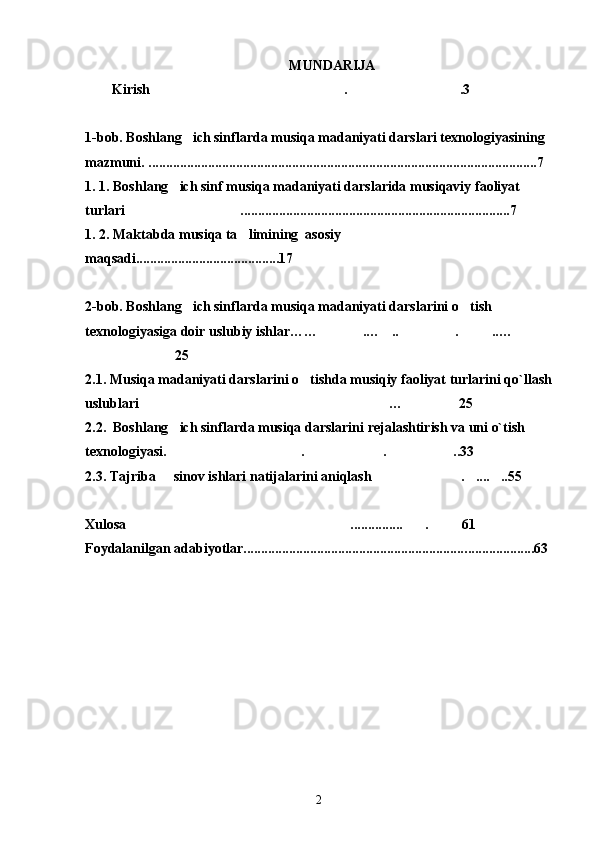 MUNDARIJA
Kirish  . .3 
1-bob. Boshlang ich sinflarda musiqa madaniyati darslari texnologiyasi	
 ning   
mazmuni. ............................................................................................................... 7
1. 1. Boshlang ich sinf musiqa madaniyati darslarida musiqaviy faoliyat 	

turlari  .............................................................................7	

1. 2. Maktabda musiqa ta limining  asosiy 	

maqsadi.........................................17
2-b ob. Boshlang ich sinflarda musiqa madaniyati darslarini o tish 	
 
texnologiyasi ga  doir uslubiy ishlar…… .… .. . ..…	
    
 25
2.1. Musiqa madaniyati darslarini o tishda musiqiy faoliyat turlarini qo`llash	

uslublari  … 25	
 
2.2.  Boshlang ich sinflarda musiqa darslarini rejalashtirish va uni o`tish   	

texnologiyasi. . . ..33
  
2.3. Tajriba   sinov ishlari natijalarini aniqlash . .... ..55
   
Xulosa	
 ............... . 6	  1
Foydalanilgan adabiyotlar............................................................... .. ..................6 3
2 