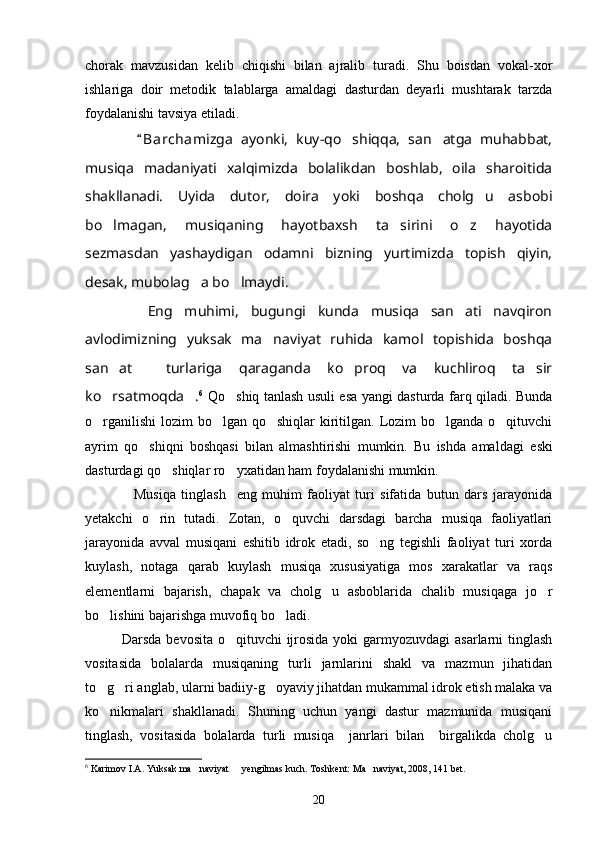 chorak   mavzusidan   kelib   chiqishi   bilan   ajralib   turadi.   Shu   boisdan   vokal-xor
ishlariga   doir   metodik   talablarga   amaldagi   dasturdan   deyarli   mushtarak   tarzda
foydalanishi tavsiya etiladi. 
      B a rchamizga   ayonki,   kuy-qo shiqqa,   san atga   muhabbat,	 
musiqa   madaniyati   xalqimizda   bolalikdan   boshlab,   oila   sharoitida
shakllanadi.   Uyida   dutor,   doira   yoki   boshqa   cholg u   asbobi	

bo lmagan,   musiqaning   hayotbaxsh   ta sirini   o z   hayotida	
  
sezmasdan   yashaydigan   odamni   bizning   yurtimizda   topish   qiyin,
desak, mubolag a bo lmaydi.	
 
      Eng   muhimi,   bugungi   kunda   musiqa   san ati   navqiron	

avlodimizning   yuksak   ma naviyat   ruhida   kamol   topishida   boshqa	

san at     turlariga   qaraganda   ko proq   va   kuchliroq   ta sir	
  
ko rsatmoqda .
  6
  Qo shiq tanlash usuli esa yangi dasturda farq qiladi. Bunda	
o rganilishi  lozim  bo lgan qo shiqlar  kiritilgan. Lozim  bo lganda o qituvchi	
    
ayrim   qo shiqni   boshqasi   bilan   almashtirishi   mumkin.   Bu   ishda   amaldagi  	
 eski
dasturdagi qo shiqlar ro yxatidan ham foydalanishi mumkin. 	
 
        Musiqa   tinglash     eng   muhim   faoliyat   turi   sifatida   butun   dars   jarayonida
yetakchi   o rin   tutadi.   Zotan,   o quvchi   darsdagi   barcha   musiqa   faoliyatlari	
 
jarayonida   avval   musiqani   eshitib   idrok   etadi,   so ng   tegishli   faoliyat   turi   xorda	

kuylash,   notaga   qarab   kuylash   musiqa   xususiyatiga   mos   xarakatlar   va   raqs
elementlarni   bajarish,   chapak   va   cholg u   asboblarida   chalib   musiqaga   jo r	
 
bo lishini bajarishga muvofiq bo ladi. 	
 
   Darsda bevosita o qituvchi ijrosida yoki garmyozuvdagi  asarlarni tinglash	

vositasida   bolalarda   musiqaning   turli   jarnlarini   shakl   va   mazmun   jihatidan
to g ri anglab, ularni badiiy-g oyaviy jihatdan mukammal idrok etish malaka va	
  
ko nikmalari   shakllanadi.   Shuning   uchun   yangi   dastur   mazmunida   musiqani

tinglash,   vositasida   bolalarda   turli   musiqa     janrlari   bilan     birgalikda   cholg u	

6
 Karimov I.A. Yuksak ma naviyat   yengilmas kuch. Toshkent: Ma naviyat, 2008, 141 bet.	
  
20 