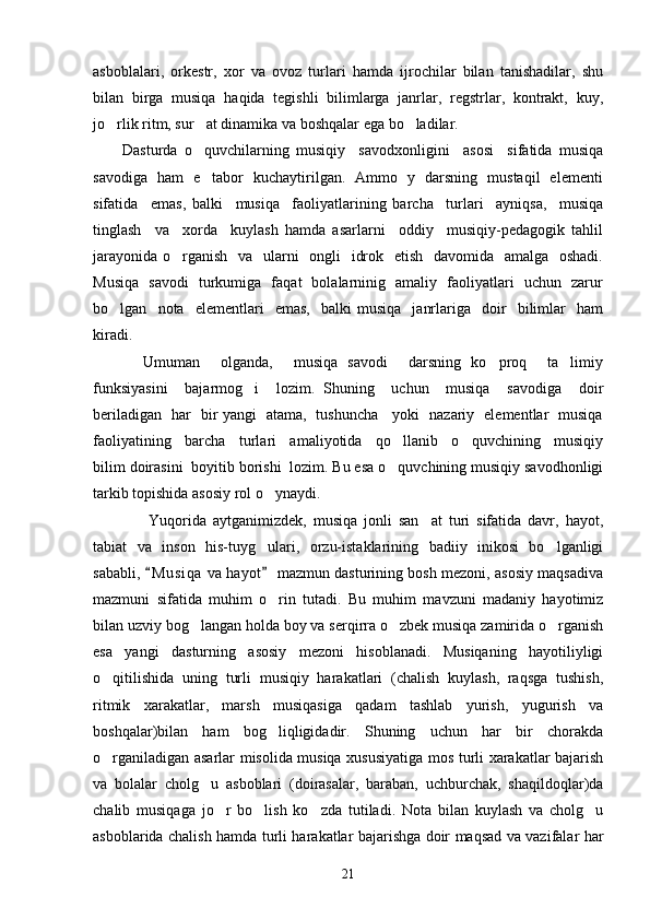 asboblalari,   orkestr,   xor   va   ovoz   turlari   hamda   ijrochilar   bilan   tanishadilar,   shu
bilan   birga   musiqa   haqida   tegishli   bilimlarga   janrlar,   regstrlar,   kontrakt,   kuy,
jo rlik ritm, sur at dinamika va boshqalar ega bo ladilar.   
Dasturda   o quvchilarning   musiqiy     savodxonligini     asosi     sifatida   musiqa	

savodiga   ham   e tabor   kuchaytirilgan.   Ammo   y   darsning   mustaqil   elementi

sifatida     emas,   balki     musiqa     faoliyatlarining   barcha     turlari     ayniqsa,     musiqa
tinglash     va     xorda     kuylash   hamda   asarlarni     oddiy     musiqiy-pedagogik   tahlil
jarayonida o rganish   va   ularni    ongli   idrok   etish   davomida   amalga   oshadi.	

Musiqa   savodi   turkumiga   faqat   bolalarninig   amaliy   faoliyatlari   uchun   zarur
bo lgan    nota    elementlari     emas,     balki   musiqa     janrlariga    doir     bilimlar     ham	

kiradi.
    Umuman     olganda,     musiqa   savodi     darsning   ko proq     ta limiy	
 
funksiyasini     bajarmog i     lozim.   Shuning     uchun     musiqa     savodiga     doir	

beriladigan   har   bir yangi   atama,   tushuncha     yoki   nazariy   elementlar   musiqa
faoliyatining     barcha     turlari     amaliyotida     qo llanib     o quvchining     musiqiy	
 
bilim doirasini  boyitib borishi  lozim. Bu esa o quvchining musiqiy savodhonligi

tarkib topishida asosiy rol o ynaydi. 	

        Yuqorida   aytganimizdek,   musiqa   jonli   san at   turi   sifatida   davr,   hayot,	

tabiat   va   inson   his-tuyg ulari,   orzu-istaklarining   badiiy   inikosi   bo lganligi	
 
sababli,  M u siqa  va hayot  mazmun dasturining bosh mezoni, asosiy maqsadiva	
 
mazmuni   sifatida   muhim   o rin   tutadi.   Bu   muhim   mavzuni   madaniy   hayotimiz	

bilan uzviy bog langan holda boy va serqirra o zbek musiqa zamirida o rganish	
  
esa   yangi   dasturning   asosiy   mezoni   hisoblanadi.   Musiqaning   hayotiliyligi
o qitilishida   uning   turli   musiqiy   harakatlari   (chalish   kuylash,   raqsga   tushish,	

ritmik   xarakatlar,   marsh   musiqasiga   qadam   tashlab   yurish,   yugurish   va
boshqalar)bilan   ham   bog liqligidadir.   Shuning   uchun   har   bir   chorakda	

o rganiladigan asarlar misolida musiqa xususiyatiga mos turli xarakatlar bajarish	

va   bolalar   cholg u   asboblari   (doirasalar,   baraban,   uchburchak,   shaqildoqlar)da	

chalib   musiqaga   jo r   bo lish   ko zda   tutiladi.   Nota   bilan   kuylash   va   cholg u	
   
asboblarida chalish hamda turli harakatlar bajarishga doir maqsad va vazifalar har
21 