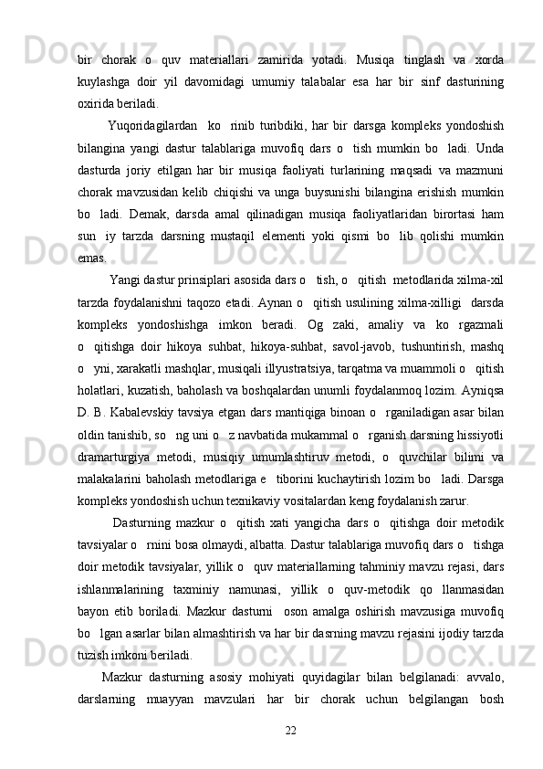 bir   chorak   o quv   materiallari   zamirida   yotadi.   Musiqa   tinglash   va   xorda
kuylashga   doir   yil   davomidagi   umumiy   talabalar   esa   har   bir   sinf   dasturining
oxirida beriladi.             
  Yuqoridagilardan     ko rinib   turibdiki,   har   bir   darsga   kompleks   yondoshish	

bilangina   yangi   dastur   talablariga   muvofiq   dars   o tish   mumkin   bo ladi.   Unda	
 
dasturda   joriy   etilgan   har   bir   musiqa   faoliyati   turlarining   maqsadi   va   mazmuni
chorak   mavzusidan   kelib   chiqishi   va   unga   buysunishi   bilangina   erishish   mumkin
bo ladi.   Demak,   darsda   amal   qilinadigan   musiqa   faoliyatlaridan   birortasi   ham	

sun iy   tarzda   darsning   mustaqil   elementi   yoki   qismi   bo lib   qolishi   mumkin
 
emas. 
  Yangi dastur prinsiplari asosida dars o tish, o qitish  metodlarida xilma-xil	
 
tarzda foydalanishni  taqozo etadi. Aynan o qitish usulining xilma-xilligi   darsda

kompleks   yondoshishga   imkon   beradi.   Og zaki,   amaliy   va   ko rgazmali	
 
o qitishga   doir   hikoya   suhbat,   hikoya-suhbat,   savol-javob,   tushuntirish,   mashq	

o yni, xarakatli mashqlar, musiqali illyustratsiya, tarqatma va muammoli o qitish
 
holatlari, kuzatish, baholash va boshqalardan unumli foydalanmoq lozim. Ayniqsa
D. B. Kabalevskiy tavsiya etgan dars mantiqiga binoan o rganiladigan asar bilan	

oldin tanishib, so ng uni o z navbatida mukammal o rganish darsning hissiyotli	
  
dramarturgiya   metodi,   musiqiy   umumlashtiruv   metodi,   o quvchilar   bilimi   va	

malakalarini baholash metodlariga e tiborini kuchaytirish lozim bo ladi. Darsga	
 
kompleks yondoshish uchun texnikaviy vositalardan keng foydalanish zarur. 
    Dasturning   mazkur   o qitish   xati   yangicha   dars   o qitishga   doir   metodik	
 
tavsiyalar o rnini bosa olmaydi, albatta. Dastur talablariga muvofiq dars o tishga	
 
doir metodik tavsiyalar, yillik o quv materiallarning tahminiy mavzu rejasi, dars	

ishlanmalarining   taxminiy   namunasi,   yillik   o quv-metodik   qo llanmasidan	
 
bayon   etib   boriladi.   Mazkur   dasturni     oson   amalga   oshirish   mavzusiga   muvofiq
bo lgan asarlar bilan almashtirish va har bir dasrning mavzu rejasini ijodiy tarzda	

tuzish imkoni beriladi. 
Mazkur   dasturning   asosiy   mohiyati   quyidagilar   bilan   belgilanadi:   avvalo,
darslarning   muayyan   mavzulari   har   bir   chorak   uchun   belgilangan   bosh
22 