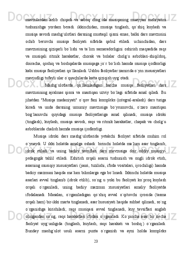 mavzulardan   kelib   chiqadi   va   saboq   chog`ida   musiqaning   muayyan   mohiyatini
tushunishga   yordam   beradi.   ikkinchidan,   musiqa   tinglash,   qo`shiq   kuylash   va
musiqa savodi mashg`ulotlari darsning   mustaqil qismi emas, balki dars mavzusini
ochib   beruvchi   musiqa   faoliyati   sifatida   qabul   etiladi.   uchinchidan,   dars
mavzusining   qiziqarli   bo`lishi   va   ta`lim   samaradorligini   oshirish   maqsadida   raqs
va   musiqali   ritmik   harakatlar,   chorak   va   bolalar   cholg`u   asboblari-shiqildoq,
doiracha,   qoshiq   va   boshqalarda   musiqaga   jo`r   bo`lish   hamda   musiqa   ijodkorligi
kabi musiqa faoliyatlari qo`llaniladi. Ushbu faoliyatlar zamirida o`yin xususiyatlari
mavjudligi tufayli ular o`quvchilarda katta qiziqish uyg`otadi.
      Mashg`ulotlarda   qo`llaniladigan   barcha   musiqa   faoliyatlari   dars
mavzusining   ajralmas   qismi   va   mantiqan   uzviy   bo`lagi   sifatida   amal   qiladi.   Bu
jihatdan   "Musiqa   madaniyati"   o`quv   fani   kompleks   (integral-aralash)   dars   turiga
kiradi   va   unda   darsning   umumiy   mavzusiga   bo`ysunuvchi,   o`zaro   mantiqan
bog`lanuvchi   quyidagi   musiqa   faoliyatlariga   amal   qilinadi;   musiqa   idroki
(tinglash),   kuylash,   musiqa   savodi,   raqs   va   ritmik   harakatlar,   chapak   va   cholg`u
asboblarida chalish hamda musiqa ijodkorligi.
Musiqa   idroki   dars   mashg`ulotlarida   yetakchi   faoliyat   sifatida   muhim   rol
o`ynaydi.   U   ikki   holatda   amalga   oshadi:   birinchi   holatda   ma`lum   asar   tinglanib,
idrok   etiladi   va   uning   badiiy   tavsiflari   dars   mavzusiga   doir   oddiy   musiqiy-
pedagogik   tahlil   etiladi.   Eshitish   orqali   asarni   tushunish   va   ongli   idrok   etish,
asarning  musiqiy xususiyatlari  (janri, tuzilishi,  ifoda  vositalari,  ijrochiligi)   hamda
badiiy mazmuni haqida ma`lum bilimlarga ega bo`linadi. Ikkinchi holatda musiqa
asarlari   avval   tinglanib   (idrok   etilib),   so`ng   u   yoki   bu   faoliyati   ko`proq   kuylash
orqali   o`rganiladi,   uning   badiiy   mazmun   xususiyatlari   amaliy   faoliyatda
ifodalanadi.   Masalan,   o`rganiladigan   qo`shiq   avval   o`qituvchi   ijrosida   (tasma
orqali ham) bir-ikki marta tinglanadi, asar hususiyati haqida suhbat qilinadi, so`ng
o`rganishga   kirishiladi;   raqs   musiqasi   avval   tinglanadi,   kuy   tavsiflari   anglab
olingandan   so`ng,   raqs   harakatlari   ifodasi   o`rganiladi.   Ko`pincha   asar   bir   necha
faoliyat   uyg`unligida   (tinglash,   kuylash,   raqs   harakati   va   boshq.)   o`rganiladi.
Bunday   mashg`ulot   usuli   asarni   puxta   o`rganish   va   ayni   holda   kompleks
23 