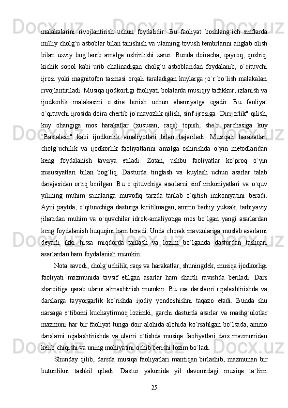 malakalarini   rivojlantirish   uchun   foydalidir.   Bu   faoliyat   boshlang`ich   sinflarda
milliy cholg`u asboblar bilan tanishish va ularning tovush tembrlarini anglab olish
bilan   uzviy   bog`lanib   amalga   oshirilishi   zarur.   Bunda   doiracha,   qayroq,   qoshiq,
kichik   sopol   kabi   urib   chalinadigan   cholg`u   asboblaridan   foydalanib,   o`qituvchi
ijrosi   yoki   magnitofon   tasmasi   orqali   taraladigan   kuylarga   jo`r   bo`lish   malakalari
rivojlantiriladi. Musiqa ijodkorligi faoliyati bolalarda musiqiy tafakkur, izlanish va
ijodkorlik   malakasini   o`stira   borish   uchun   ahamiyatga   egadir.   Bu   faoliyat
o`qituvchi ijrosida doira chertib jo`rnavozlik qilish, sinf ijrosiga "Dirijorlik" qilish,
kuy   ohangiga   mos   harakatlar   (xususan,   raqs)   topish,   she`r   parchasiga   kuy
"Bastalash"   kabi   ijodkorlik   amaliyotlari   bilan   bajariladi.   Musiqali   harakatlar,
cholg`uchilik   va   ijodkorlik   faoliyatlarini   amalga   oshirishda   o`yin   metodlaridan
keng   foydalanish   tavsiya   etiladi.   Zotan,   ushbu   faoliyatlar   ko`proq   o`yin
xususiyatlari   bilan   bog`liq.   Dasturda   tinglash   va   kuylash   uchun   asarlar   talab
darajasidan   ortiq   berilgan.   Bu   o`qituvchiga   asarlarni   sinf   imkoniyatlari   va   o`quv
yilining   muhim   sanalariga   muvofiq   tarzda   tanlab   o`qitish   imkoniyatini   beradi.
Ayni paytda, o`qituvchiga dasturga kiritilmagan, ammo badiiy yuksak, tarbiyaviy
jihatidan   muhim   va   o`quvchilar   idrok-amaliyotiga   mos   bo`lgan   yangi   asarlardan
keng foydalanish huquqini ham beradi. Unda chorak mavzulariga moslab asarlarni
deyarli   ikki   hissa   miqdorda   tanlash   va   lozim   bo`lganda   dasturdan   tashqari
asarlardan ham foydalanish mumkin.
Nota savodi, cholg`uchilik, raqs va harakatlar, shuningdek, musiqa ijodkorligi
faoliyati   mazmunida   tavsif   etilgan   asarlar   ham   shartli   ravishda   beriladi.   Dars
sharoitiga   qarab   ularni   almashtirish   mumkin.   Bu   esa   darslarni   rejalashtirishda   va
darslarga   tayyorgarlik   ko`rishda   ijodiy   yondoshishni   taqazo   etadi.   Bunda   shu
narsaga   e`tiborni   kuchaytirmoq   lozimki,   garchi   dasturda   asarlar   va   mashg`ulotlar
mazmuni  har  bir  faoliyat  turiga doir  alohida-alohida ko`rsatilgan  bo`lsada,  ammo
darslarni   rejalashtirishda   va   ularni   o`tishda   musiqa   faoliyatlari   dars   mazmunidan
kelib chiqishi va uning mohiyatini ochib berishi lozim bo`ladi. 
Shunday   qilib,   darsda   musiqa   faoliyatlari   mantiqan   birlashib,   mazmunan   bir
butunlikni   tashkil   qiladi.   Dastur   yakunida   yil   davomidagi   musiqa   ta`limi
25 