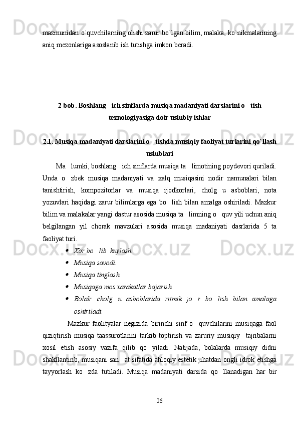 mazmunidan o`quvchilarning olishi zarur bo`lgan bilim, malaka, ko`nikmalarining
aniq mezonlariga asoslanib ish tutishga imkon beradi. 
2-b ob. Boshlang ich sinflarda musiqa madaniyati darslarini o tish 
texnologiyasi ga  doir uslubiy ishlar
2.1. Musiqa madaniyati darslarini o tishda musiqiy faoliyat turlarini qo`llash	

uslublari
Ma lumki, boshlang ich sinflarda musiqa ta limotining poydevori quriladi.	
  
Unda   o zbek   musiqa   madaniyati   va   xalq   musiqasini   nodir   namunalari   bilan

tanishtirish,   kompozitorlar   va   musiqa   ijodkorlari,   cholg u   asboblari,   nota	

yozuvlari   haqidagi   zarur   bilimlarga   ega   bo lish   bilan   amalga   oshiriladi.   Mazkur	

bilim va malakalar yangi dastur asosida musiqa ta limning o quv yili uchun aniq	
 
belgilangan   yil   chorak   mavzulari   asosida   musiqa   madaniyati   dasrlarida   5   ta
faoliyat turi. 	

Xor bo lib  kuylash. 		

Musiqa savodi. 

Musiqa tinglash. 

Musiqaga mos xarakatlar bajarish 

Bolalr   cholg u   asboblarida   ritmik   jo r   bo lish   bilan   amalaga	  
oshiriladi.
                Mazkur   faolityalar   negizida   birinchi   sinf   o quvchilarini   musiqaga   faol	

qiziqtirish   musiqa   taassurotlarini   tarkib   toptirish   va   zaruriy   musiqiy     tajribalarni
xosil   etish   asosiy   vazifa   qilib   qo yiladi.   Natijada,   bolalarda   musiqiy   didni	

shakllantirib, musiqani san at sifatida ahloqiy estetik jihatdan ongli idrok etishga	

tayyorlash   ko zda   tutiladi.   Musiqa   madaniyati   darsida   qo llanadigan   har   bir	
 
26 