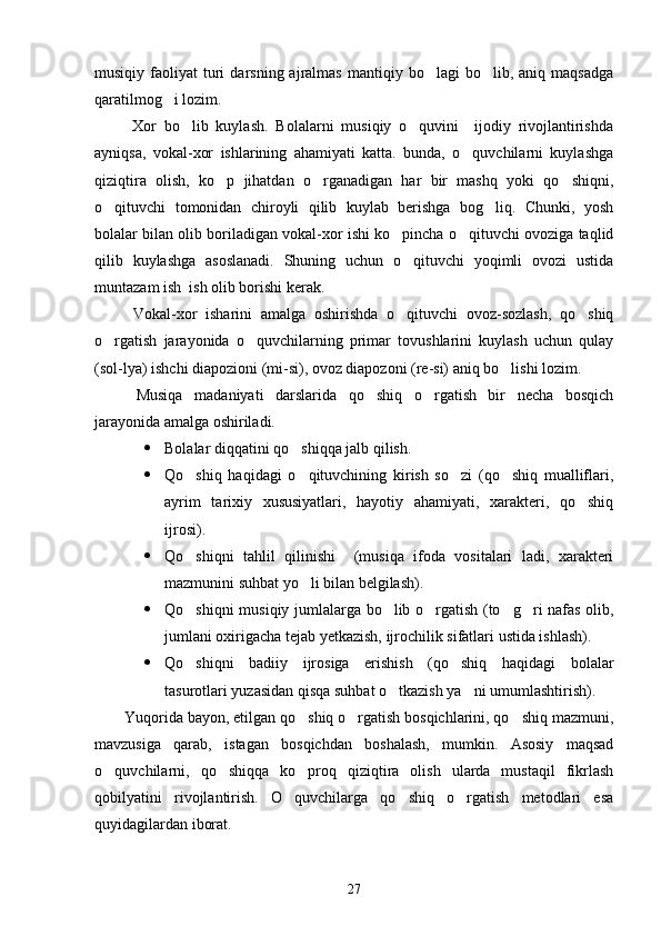 musiqiy  faoliyat   turi  darsning  ajralmas   mantiqiy  bo lagi  bo lib,  aniq  maqsadga 
qaratilmog i lozim. 	

  Xor   bo lib   kuylash.   Bolalarni   musiqiy   o quvini     ijodiy   rivojlantirishda	
 
ayniqsa,   vokal-xor   ishlarining   ahamiyati   katta.   bunda,   o quvchilarni   kuylashga	

qiziqtira   olish,   ko p   jihatdan   o rganadigan   har   bir   mashq   yoki   qo shiqni,	
  
o qituvchi   tomonidan   chiroyli   qilib   kuylab   berishga   bog liq.   Chunki,   yosh	
 
bolalar bilan olib boriladigan vokal-xor ishi ko pincha o qituvchi ovoziga taqlid	
 
qilib   kuylashga   asoslanadi.   Shuning   uchun   o qituvchi   yoqimli   ovozi   ustida

muntazam ish  ish olib borishi kerak.  
  Vokal-xor   isharini   amalga   oshirishda   o qituvchi   ovoz-sozlash,   qo shiq
 
o rgatish   jarayonida   o quvchilarning   primar   tovushlarini   kuylash   uchun   qulay	
 
(sol-lya) ishchi diapozioni (mi-si), ovoz diapozoni (re-si) aniq bo lishi lozim. 	

  Musiqa   madaniyati   darslarida   qo shiq   o rgatish   bir   necha   bosqich	
 
jarayonida amalga oshiriladi. 
 Bolalar diqqatini qo shiqqa jalb qilish. 	

 Qo shiq   haqidagi   o qituvchining   kirish   so zi   (qo shiq   mualliflari,	
   
ayrim   tarixiy   xususiyatlari,   hayotiy   ahamiyati,   xarakteri,   qo shiq	

ijrosi). 
 Qo shiqni   tahlil   qilinishi     (musiqa   ifoda   vositalari   ladi,   xarakteri	

mazmunini suhbat yo li bilan belgilash).	

 Qo shiqni musiqiy jumlalarga bo lib o rgatish (to g ri nafas olib,	
    
jumlani oxirigacha tejab yetkazish, ijrochilik sifatlari ustida ishlash).
 Qo shiqni   badiiy   ijrosiga   erishish   (qo shiq   haqidagi   bolalar
 
tasurotlari yuzasidan qisqa suhbat o tkazish ya ni umumlashtirish). 	
 
Yuqorida bayon, etilgan qo shiq o rgatish bosqichlarini, qo shiq mazmuni,	
  
mavzusiga   qarab,   istagan   bosqichdan   boshalash,   mumkin.   Asosiy   maqsad
o quvchilarni,   qo shiqqa   ko proq   qiziqtira   olish   ularda   mustaqil   fikrlash	
  
qobilyatini   rivojlantirish.   O quvchilarga   qo shiq   o rgatish   metodlari   esa	
  
q u yidagilardan iborat. 
27 
