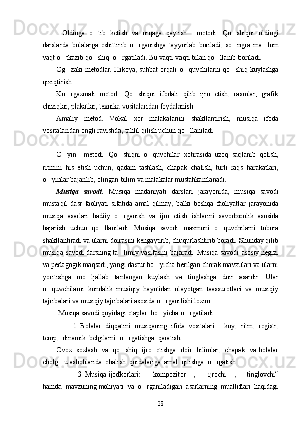 O l dinga   o tib   ketish   va   orqaga   qaytish   metodi.   Qo shiqni   oldingi	  
darslarda   bolalarga   eshittirib   o rganishga   tayyorlab   boriladi,   so ngra   ma lum	
  
vaqt o tkazib qo shiq  o rgatiladi. Bu vaqti-vaqti bilan qo llanib boriladi.	
   
Og zaki   metodlar.  Hikoya, suhbat   orqali   o quvchilarni   qo shiq  kuylashga
  
qiziqtirish. 
Ko rgazmali   metod.   Qo shiqni   ifodali   qilib   ijro   etish,   rasmlar,   grafik
 
chiziqlar, plakatlar, texnika vositalaridan foydalanish. 
Amaliy   metod.   Vokal   xor   malakalarini   shakllantirish,   musiqa   ifoda
vositalaridan ongli ravishda, tahlil qilish uchun qo llaniladi. 	

O yin     metodi.   Qo shiqni   o quvchilar   xotirasida   uzoq   saqlanib   qolish,	
  
ritmini   his   etish   uchun,   qadam   tashlash,   chapak   chalish,   turli   raqs   harakatlari,
o yinlar bajarilib, olingan bilim va malakalar mustahkamlanadi. 	

Musiqa   savodi.   Musiqa   madaniyati   darslari   jarayonida,   musiqa   savodi
mustaqil   dasr   faoliyati   sifatida   amal   qilmay,   balki   boshqa   faoliyatlar   jarayonida
musiqa   asarlari   badiiy   o rganish   va   ijro   etish   ishlarini   savodxonlik   asosida	

bajarish   uchun   qo llaniladi.   Musiqa   savodi   mazmuni   o quvchilarni   tobora	
 
shakllantiradi va ularni doirasini kengaytirib, chuqurlashtirib boradi. Shunday qilib
musiqa savodi darsning ta limiy vasifasini bajaradi. Musiqa savodi  asosiy negizi	

va pedagogik maqsadi, yangi dastur bo yicha berilgan chorak mavzulari va ularni	

yoritishga   mo ljallab   tanlangan   kuylash   va   tinglashga   doir   asardir.   Ular	

o quvchilarni   kundalik   musiqiy   hayotidan   olayotgan   taassurotlari   va   musiqiy	

tajribalari va musiqiy tajribalari asosida o rganilishi lozim. 	

 Musiqa savodi q u yidagi etaplar  bo yicha o rgatiladi. 
 
         1. Bolalar  diqqatini  musiqaning  ifida  vositalari   kuy,  ritm,  registr,	

temp,  dinamik  belgilarni  o rgatishga  qaratish.	

Ovoz   sozlash   va   qo shiq   ijro   etishga   doir   bilimlar,   chapak   va bolalar

cholg u asboblarida  chalish  qoidalariga  amal  qilishga  o rgatish.	
 
                 3. Musiqa ijodkorlari:     kompozitor  ,     ijrochi  ,   tinglovchi“	
    
hamda  mavzuning mohiyati  va  o rganiladigan  asarlarning  mualliflari  haqidagi

28 