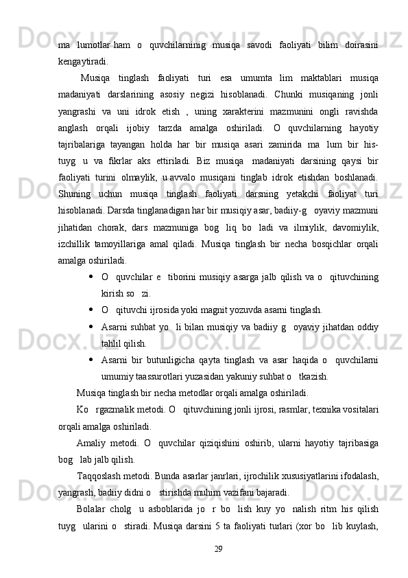 ma lumotlar   ham     o quvchilarninig     musiqa     savodi     faoliyati     bilim     doirasini 
kengaytiradi. 
  Musiqa     tinglash     faoliyati     turi     esa     umumta lim     maktablari     musiqa	

madaniyati    darslarining   asosiy    negizi    hisoblanadi.    Chunki    musiqaning   jonli
yangrashi   va   uni   idrok   etish   ,   uning   xarakterini   mazmunini   ongli   ravishda
anglash     orqali     ijobiy     tarzda     amalga     oshiriladi.     O quvchilarning     hayotiy	

tajribalariga  tayangan  holda  har  bir  musiqa  asari  zamirida  ma lum  bir  his-	

tuyg u  va  fikrlar  aks  ettiriladi.  Biz  musiqa   madaniyati  darsining  qaysi  bir	

faoliyati  turini  olmaylik,  u avvalo  musiqani  tinglab  idrok  etishdan  boshlanadi.
Shuning     uchun     musiqa     tinglash     faoliyati     darsning     yetakchi     faoliyat     turi
hisoblanadi. Darsda tinglanadigan har bir musiqiy asar, badiiy-g oyaviy mazmuni	

jihatidan   chorak,   dars   mazmuniga   bog liq   bo ladi   va   ilmiylik,   davomiylik,	
 
izchillik   tamoyillariga   amal   qiladi.   Musiqa   tinglash   bir   necha   bosqichlar   orqali
amalga oshiriladi. 
 O quvchilar   e tiborini   musiqiy   asarga   jalb   qilish   va   o qituvchining	
  
kirish so zi. 	

 O qituvchi ijrosida yoki magnit yozuvda asarni tinglash. 	

 Asarni  suhbat  yo li  bilan musiqiy va badiiy g oyaviy jihatdan oddiy	
 
tahlil qilish. 
 Asarni   bir   butunligicha   qayta   tinglash   va   asar   haqida   o quvchilarni	

umumiy taassurotlari yuzasidan yakuniy suhbat o tkazish.	

Musiqa tinglash bir necha metodlar orqali amalga oshiriladi. 
Ko rgazmalik metodi. O qituvchining jonli ijrosi, rasmlar, texnika vositalari	
 
orqali amalga oshiriladi. 
Amaliy   metodi.   O quvchilar   qiziqishini   oshirib,   ularni   hayotiy   tajribasiga	

bog lab jalb qilish. 	

Taqqoslash metodi. Bunda asarlar janrlari, ijrochilik xususiyatlarini ifodalash,
yangrash, badiiy didni o stirishda muhim vazifani bajaradi. 	

Bolalar   cholg u   asboblarida   jo r   bo lish   kuy   yo nalish   ritm   his   qilish	
   
t u yg ularini   o stiradi. Musiqa   darsini  5  ta  faoliyati   turlari  (xor   bo lib kuylash,	
  
29 
