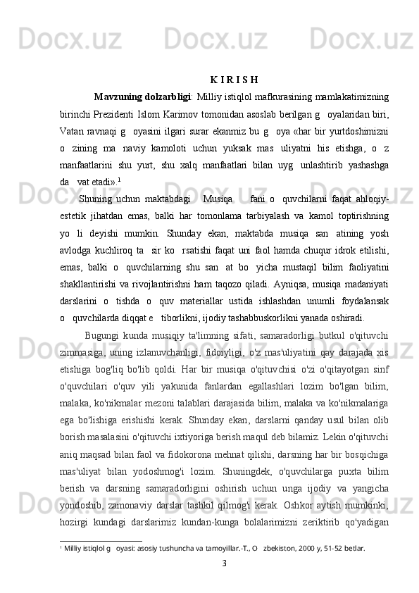 K I R I S H  
         Mavzuning dolzarbligi : Milliy istiqlol mafkurasining mamlakatimizning
birinchi  Prezidenti Islom Karimov tomonidan asoslab  berilgan g oyalaridan biri,
Vatan   ravnaqi   g oyasini   ilgari   surar   ekanmiz   bu   g oya   «har   bir   yurtdoshimizni	
 
o zining   ma naviy   kamoloti   uchun   yuksak   mas uliyatni   his   etishga,   o z	
   
manfaatlarini   shu   yurt,   shu   xalq   manfaatlari   bilan   uyg unlashtirib   yashashga	

da vat etadi».	
 1
Shuning   uchun   maktabdagi   Musiqa     fani   o quvchilarni   faqat   ahloqiy-	
  
estetik   jihatdan   emas,   balki   har   tomonlama   tarbiyalash   va   kamol   toptirishning
yo li   deyishi   mumkin.   Shunday   ekan,   maktabda   musiqa   san atining   yosh	
 
avlodga   kuchliroq   ta sir   ko rsatishi   faqat   uni   faol   hamda   chuqur   idrok   etilishi,	
 
emas,   balki   o quvchilarning   shu   san at   bo yicha   mustaqil   bilim   faoliyatini	
  
shakllantirishi   va   rivojlantirishni   ham   taqozo   qiladi.   Ayniqsa,   musiqa   madaniyati
darslarini   o tishda   o quv   materiallar   ustida   ishlashdan   unumli   foydalansak	
 
o quvchilarda diqqat e tiborlikni, ijodiy tashabbuskorlikni yanada oshiradi. 	
 
Bugungi   kunda   musiqiy   ta'limning   sifati,   samaradorligi   butkul   o'qituvchi
zimmasiga,   uning   izlanuvchanligi,   fidoiyligi,   o'z   mas'uliyatini   qay   darajada   xis
etishiga   bog'liq   bo'lib   qoldi.   Har   bir   musiqa   o'qituvchisi   o'zi   o'qitayotgan   sinf
o'quvchilari   o'quv   yili   yakunida   fanlardan   egallashlari   lozim   bo'lgan   bilim,
malaka, ko'nikmalar mezoni talablari darajasida bilim, malaka va ko'nikmalariga
ega   bo'lishiga   erishishi   kerak.   Shunday   ekan ,   darslarni   qanday   usul   bilan   olib
borish masalasini o'qituvchi ixtiyoriga berish maqul deb bilamiz. Lekin o'qituvchi
aniq maqsad bilan faol va fidokorona mehnat qilishi, darsning har bir bosqichiga
mas'uliyat   bilan   yodoshmog'i   lozim.   Shuningdek,   o'quvchilarga   puxta   bilim
berish   va   darsning   samaradorligini   oshirish   uchun   unga   ijodiy   va   yangicha
yondoshib,   zamonaviy   darslar   tashkil   qilmog'i   kerak.   Oshkor   aytish   mumkinki,
hozirgi   kundagi   darslarimiz   kundan-kunga   bolalarimizni   zeriktirib   qo'yadigan
1
  Milliy istiqlol g oyasi: asosiy tushuncha va tamoyillar.-T., O zbekiston, 2000 y, 51-52 betlar.	
 
3 