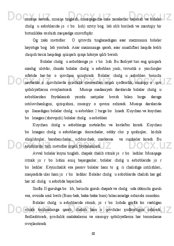 musiqa   savodi,   musiqa   tinglash,   musiqagacha   mos   xarakatlar   bajarish   va   bolalar
cholg u   asboblarida   jo r   bo lish)   uzviy   bog lab   olib   boriladi   va   mantiqiy   bir   
butunlikka erishish maqsadga muvofiqdir. 
Og zaki   metodlar.     O qituvchi   tinglanadigan   asar   mazmunini   bolalar	
 
hayotiga   bog lab   yoritadi.   Asar   mazmuniga   qarab,   asar   mualliflari   haqida   kelib	

chiqish tarixi haqidagi qiziqarli qisqa hikoya qilib berish. 
           Bolalar cholg u asboblariga jo r bo lish. Bu faoliyat turi eng qiziqarli	
  
mashg ulotdir,   chunki   bolalar   cholg u   asboblari   jonli,   tovushli   o yinchoqlar	
  
sifatida   har-bir   o quvchini   qiziqtiradi.   Bolalar   cholg u   asboblari   birinchi	
 
navbatda   o quvchilarda   ijrochilik   elementlari   orqali   ijodkorlik,   musiqiy   o quv	
 
qobiliyatlarini   rivojlantiradi.       Musiqa   madaniyati   darslarida   bolalar   cholg u	

asboblaridan   foydalanish   yaxshi   natijalar   berish   bilan   birga   darsga
intiluvchanligini,   qiziqishini,   musiqiy   o quvini   oshiradi.   Musiqa   darslarida	

qo llanadigan bolalar cholg u asboblari 2 turga bo linadi. Kuychan va kuychan	
  
bo lmagan (shovqinli) bolalar cholg u asboblari. 
 
Kuychan   cholg u   asboblarga   metalafon   va   ks	
 e lafon   kiradi.   Kuychan
bo lmagan   cholg u   asboblariga:   doirachalar,   oddiy   cho p   qoshiqlar,     kichik	
  
shiqildoqlar,   barabanchalar,   uchburchak,   markassa     va   rumbalar   kiradi.   Bu
asboblarda  turli metodlar orqali foydalaniladi. 
Avval bolalar kuyni tinglab, chapak chalib ritmik jo r bo ladilar. Musiqaga	
 
ritmik   jo r   bo lishni   aniq   bajarganlar,   bolalar   cholg u   asboblarida   jo r	
   
bo ladilar.   Keyinchalik   esa   passiv   bolalar   ham   to g ri   chalishga   intilishlari,	
  
maqsadida ular ham jo r bo ladilar. Bolalar cholg u asboblarda chalish har gal	
  
har xil cholg u asbobda bajariladi. 	

Sinfni II-guruhga bo lib, birinchi guruh chapak va cholg uda ikkinchi guruh	
 
esa, ovozda usul berib (Bum-bak, baka-baka bum) bilan amalga oshirishi mumkin. 
Bolalar   cholg u   asboblarida   ritmik,   jo r   bo lishda   grafik   ko rsatilgan	
   
ritmik   tuzilmalariga   qarab,   chalish   ham   o quvchilar   ijodkorligini   oshiradi,	

faollashtiradi,   ijrochilik   malakalarini   va   musiqiy   qobiliyatlarini   har   tomonlama
rivojlantiradi. 
30 