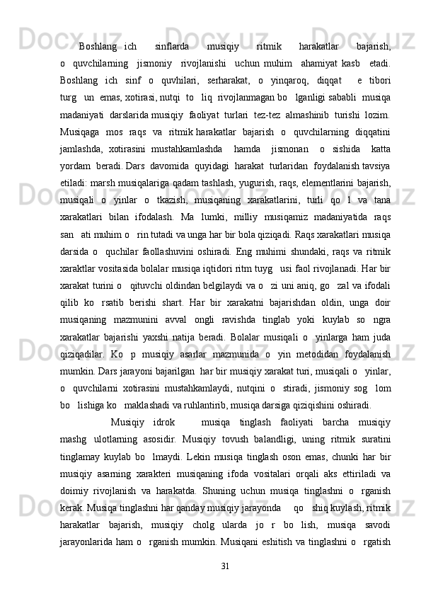 Boshlang ich     sinflarda     musiqiy     ritmik     harakatlar     bajarish,
o quvchilarning     jismoniy     rivojlanishi     uchun   muhim     ahamiyat   kasb     etadi.	

Boshlang ich   sinf   o quvhilari,   serharakat,   o yinqaroq,   diqqat     e tibori	
   
turg un  emas, xotirasi, nutqi  to liq  rivojlanmagan bo lganligi sababli  musiqa	
  
madaniyati  darslarida musiqiy  faoliyat  turlari  tez-tez  almashinib  turishi  lozim.
Musiqaga    mos   raqs   va   ritmik harakatlar   bajarish   o quvchilarning   diqqatini	

jamlashda,   xotirasini   mustahkamlashda     hamda     jismonan     o sishida     katta	

yordam  beradi. Dars  davomida  quyidagi  harakat  turlaridan  foydalanish tavsiya
etiladi: marsh musiqalariga qadam tashlash, yugurish, raqs, elementlarini bajarish,
musiqali   o yinlar   o tkazish,   musiqaning   xarakatlarini,   turli   qo l   va   tana	
  
xarakatlari   bilan   ifodalash.   Ma lumki,   milliy   musiqamiz   madaniyatida   raqs	

san ati muhim o rin tutadi va unga har bir bola qiziqadi. Raqs xarakatlari musiqa	
 
darsida   o quchilar   faollashuvini   oshiradi.   Eng   muhimi   shundaki,   raqs   va   ritmik	

xaraktlar vositasida bolalar musiqa iqtidori ritm tuyg usi faol rivojlanadi. Har bir	

xarakat turini o qituvchi oldindan belgilaydi va o zi uni aniq, go zal va ifodali	
  
qilib   ko rsatib   berishi   shart.   Har   bir   xarakatni   bajarishdan   oldin,   unga   doir	

musiqaning   mazmunini   avval   ongli   ravishda   tinglab   yoki   kuylab   so ngra	

xarakatlar   bajarishi   yaxshi   natija   beradi.   Bolalar   musiqali   o yinlarga   ham   juda	

qiziqadilar.   Ko p   musiqiy   asarlar   mazmunida   o yin   metodidan   foydalanish	
 
mumkin. Dars jarayoni bajarilgan  har bir musiqiy xarakat turi, musiqali o yinlar,	

o quvchilarni   xotirasini   mustahkamlaydi,   nutqini   o stiradi,   jismoniy   sog lom	
  
bo lishiga ko maklashadi va ruhlantirib, musiqa darsiga qiziqishini oshiradi. 
 
        Musiqiy   idrok     musiqa   tinglash   faoliyati   barcha   musiqiy	

mashg ulotlarning   asosidir.   Musiqiy   tovush   balandligi,   uning   ritmik   suratini	

tinglamay   kuylab   bo lmaydi.   Lekin   musiqa   tinglash   oson   emas,   chunki   har   bir	

musiqiy   asarning   xarakteri   musiqaning   ifoda   vositalari   orqali   aks   ettiriladi   va
doimiy   rivojlanish   va   harakatda.   Shuning   uchun   musiqa   tinglashni   o rganish	

kerak. Musiqa tinglashni har qanday musiqiy jarayonda   qo shiq kuylash, ritmik	
 
harakatlar   bajarish,   musiqiy   cholg ularda   jo r   bo lish,   musiqa   savodi	
  
jarayonlarida  ham  o rganish  mumkin. Musiqani   eshitish  va  tinglashni   o rgatish	
 
31 