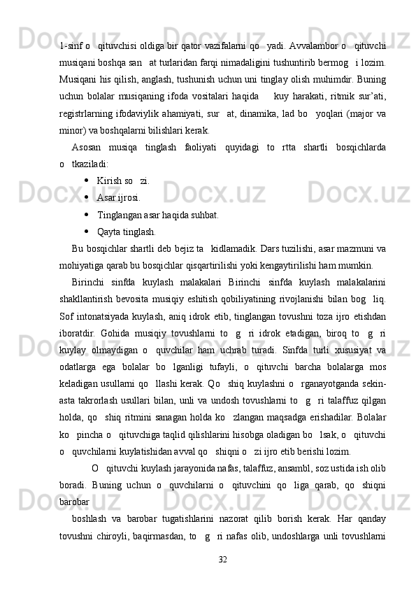 1-sinf o qituvchisi oldiga bir qator vazifalarni qo yadi. Avvalambor o qituvchi  
musiqani boshqa san at turlaridan farqi nimadaligini tushuntirib bermog i lozim.	
 
Musiqani his qilish, anglash, tushunish uchun uni tinglay olish muhimdir. Buning
uchun   bolalar   musiqaning   ifoda   vositalari   haqida     kuy   harakati,   ritmik   sur’ati,	

registrlarning   ifodaviylik   ahamiyati,   sur at,   dinamika,   lad   bo yoqlari   (major   va	
 
minor) va boshqalarni bilishlari kerak. 
Asosan   musiqa   tinglash   faoliyati   quyidagi   to rtta   shartli   bosqichlarda	

o tkaziladi:	

 Kirish so zi.	

 Asar ijrosi.
 Tinglangan asar haqida suhbat.
 Qayta tinglash.
Bu bosqichlar shartli deb bejiz ta kidlamadik. Dars tuzilishi, asar mazmuni va	

mohiyatiga qarab bu bosqichlar qisqartirilishi yoki kengaytirilishi ham mumkin.
Birinchi   sinfda   kuylash   malakalari   Birinchi   sinfda   kuylash   malakalarini
shakllantirish   bevosita   musiqiy   eshitish   qobiliyatining   rivojlanishi   bilan   bog liq.	

Sof   intonatsiyada   kuylash,   aniq   idrok   etib,   tinglangan   tovushni   toza   ijro   etishdan
iboratdir.   Gohida   musiqiy   tovushlarni   to g ri   idrok   etadigan,   biroq   to g ri	
   
kuylay   olmaydigan   o quvchilar   ham   uchrab   turadi.   Sinfda   turli   xususiyat   va	

odatlarga   ega   bolalar   bo lganligi   tufayli,   o qituvchi   barcha   bolalarga   mos	
 
keladigan usullarni qo llashi  kerak. Qo shiq kuylashni  o rganayotganda sekin-	
  
asta   takrorlash   usullari   bilan,   unli   va   undosh   tovushlarni   to g ri   talaffuz   qilgan	
 
holda,   qo shiq   ritmini   sanagan   holda   ko zlangan   maqsadga   erishadilar.   Bolalar	
 
ko pincha o qituvchiga taqlid qilishlarini hisobga oladigan bo lsak, o qituvchi	
   
o quvchilarni kuylatishidan avval qo shiqni o zi ijro etib berishi lozim.
  
        O qituvchi kuylash jarayonida nafas, talaffuz, ansambl, soz ustida ish olib	

boradi.   Buning   uchun   o quvchilarni   o qituvchini   qo liga   qarab,   qo shiqni	
   
barobar
boshlash   va   barobar   tugatishlarini   nazorat   qilib   borish   kerak.   Har   qanday
tovushni   chiroyli,   baqirmasdan,   to g ri   nafas   olib,   undoshlarga   unli   tovushlarni	
 
32 