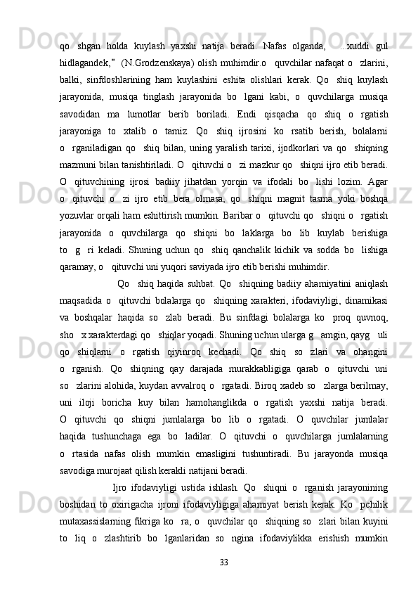 qo shgan   holda   kuylash   yaxshi   natija   beradi.   Nafas   olganda,   ...xuddi   gul 
hidlagandek,   (N.Grodzenskaya)   olish   muhimdir.o quvchilar   nafaqat   o zlarini,	
	 
balki,   sinfdoshlarining   ham   kuylashini   eshita   olishlari   kerak.   Qo shiq   kuylash	

jarayonida,   musiqa   tinglash   jarayonida   bo lgani   kabi,   o quvchilarga   musiqa	
 
savodidan   ma lumotlar   berib   boriladi.   Endi   qisqacha   qo shiq   o rgatish	
  
jarayoniga   to xtalib   o tamiz.   Qo shiq   ijrosini   ko rsatib   berish,   bolalarni
   
o rganiladigan   qo shiq   bilan,   uning   yaralish   tarixi,   ijodkorlari   va   qo shiqning	
  
mazmuni bilan tanishtiriladi. O qituvchi o zi mazkur qo shiqni ijro etib beradi.	
  
O qituvchining   ijrosi   badiiy   jihatdan   yorqin   va   ifodali   bo lishi   lozim.   Agar	
 
o qituvchi   o zi   ijro   etib   bera   olmasa,   qo shiqni   magnit   tasma   yoki   boshqa
  
yozuvlar orqali ham eshittirish mumkin. Baribar o qituvchi qo shiqni o rgatish	
  
jarayonida   o quvchilarga   qo shiqni   bo laklarga   bo lib   kuylab   berishiga	
   
to g ri   keladi.   Shuning   uchun   qo shiq   qanchalik   kichik   va   sodda   bo lishiga	
   
qaramay, o qituvchi uni yuqori saviyada ijro etib berishi muhimdir.	

                        Qo shiq   haqida   suhbat.   Qo shiqning   badiiy   ahamiyatini   aniqlash	
 
maqsadida   o qituvchi   bolalarga   qo shiqning   xarakteri,   ifodaviyligi,   dinamikasi	
 
va   boshqalar   haqida   so zlab   beradi.   Bu   sinfdagi   bolalarga   ko proq   quvnoq,	
 
sho x xarakterdagi qo shiqlar yoqadi. Shuning uchun ularga g amgin, qayg uli	
   
qo shiqlarni   o rgatish   qiyinroq   kechadi.   Qo shiq   so zlari   va   ohangini
   
o rganish.   Qo shiqning   qay   darajada   murakkabligiga   qarab   o qituvchi   uni
  
so zlarini alohida, kuydan avvalroq o rgatadi. Biroq xadeb so zlarga berilmay,
  
uni   iloji   boricha   kuy   bilan   hamohanglikda   o rgatish   yaxshi   natija   beradi.	

O qituvchi   qo shiqni   jumlalarga   bo lib   o rgatadi.   O quvchilar   jumlalar	
    
haqida   tushunchaga   ega   bo ladilar.   O qituvchi   o quvchilarga   jumlalarning	
  
o rtasida   nafas   olish   mumkin   emasligini   tushuntiradi.   Bu   jarayonda   musiqa	

savodiga murojaat qilish kerakli natijani beradi.
                  Ijro   ifodaviyligi   ustida   ishlash.   Qo shiqni   o rganish   jarayonining	
 
boshidan   to   oxirigacha   ijroni   ifodaviyligiga   ahamiyat   berish   kerak.   Ko pchilik	

mutaxassislarning fikriga ko ra, o quvchilar qo shiqning so zlari bilan kuyini	
   
to liq   o zlashtirib   bo lganlaridan   so ngina   ifodaviylikka   erishish   mumkin	
   
33 
