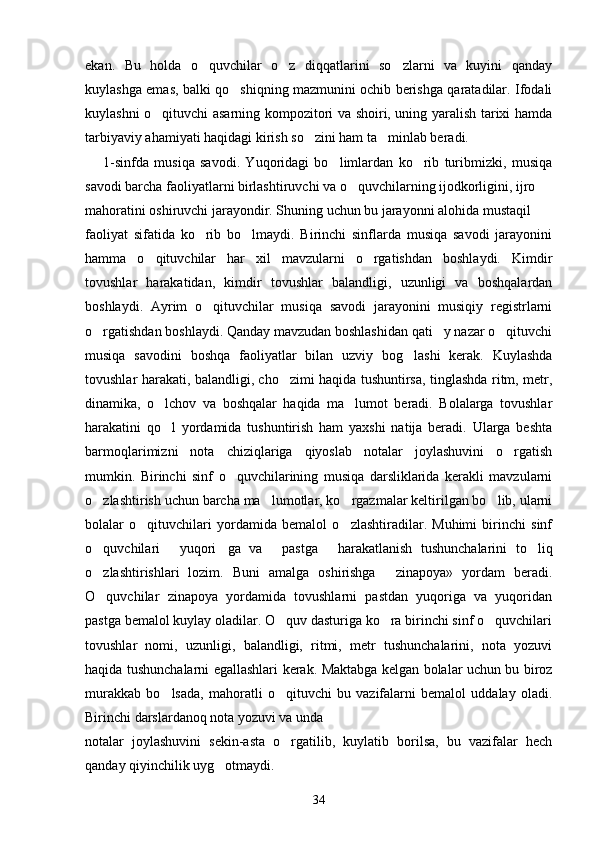 ekan.   Bu   holda   o quvchilar   o z   diqqatlarini   so zlarni   va   kuyini   qanday  
kuylashga emas, balki qo shiqning mazmunini ochib berishga qaratadilar. Ifodali	

kuylashni o qituvchi asarning kompozitori va shoiri, uning yaralish tarixi hamda	

tarbiyaviy ahamiyati haqidagi kirish so zini ham ta minlab beradi.	
 
1-sinfda   musiqa   savodi.   Yuqoridagi   bo limlardan   ko rib   turibmizki,   musiqa	
 
savodi barcha faoliyatlarni birlashtiruvchi va o quvchilarning ijodkorligini, ijro	

mahoratini oshiruvchi jarayondir. Shuning uchun bu jarayonni alohida mustaqil
faoliyat   sifatida   ko rib   bo lmaydi.   Birinchi   sinflarda   musiqa   savodi   jarayonini	
 
hamma   o qituvchilar   har   xil   mavzularni   o rgatishdan   boshlaydi.   Kimdir	
 
tovushlar   harakatidan,   kimdir   tovushlar   balandligi,   uzunligi   va   boshqalardan
boshlaydi.   Ayrim   o qituvchilar   musiqa   savodi   jarayonini   musiqiy   registrlarni	

o rgatishdan boshlaydi. Qanday mavzudan boshlashidan qati y nazar o qituvchi	
  
musiqa   savodini   boshqa   faoliyatlar   bilan   uzviy   bog lashi   kerak.   Kuylashda	

tovushlar harakati, balandligi, cho zimi haqida tushuntirsa, tinglashda ritm, metr,	

dinamika,   o lchov   va   boshqalar   haqida   ma lumot   beradi.   Bolalarga   tovushlar	
 
harakatini   qo l   yordamida   tushuntirish   ham   yaxshi   natija   beradi.   Ularga   beshta

barmoqlarimizni   nota   chiziqlariga   qiyoslab   notalar   joylashuvini   o rgatish	

mumkin.   Birinchi   sinf   o quvchilarining   musiqa   darsliklarida   kerakli   mavzularni	

o zlashtirish uchun barcha ma lumotlar, ko rgazmalar keltirilgan bo lib, ularni	
   
bolalar   o qituvchilari   yordamida   bemalol   o zlashtiradilar.   Muhimi   birinchi   sinf	
 
o quvchilari   yuqori ga   va   pastga   harakatlanish   tushunchalarini   to liq	
     
o zlashtirishlari   lozim.   Buni   amalga   oshirishga   zinapoya»   yordam   beradi.
 
O quvchilar   zinapoya   yordamida   tovushlarni   pastdan   yuqoriga   va   yuqoridan

pastga bemalol kuylay oladilar. O quv dasturiga ko ra birinchi sinf o quvchilari	
  
tovushlar   nomi,   uzunligi,   balandligi,   ritmi,   metr   tushunchalarini,   nota   yozuvi
haqida tushunchalarni egallashlari kerak. Maktabga kelgan bolalar uchun bu biroz
murakkab   bo lsada,   mahoratli   o qituvchi   bu   vazifalarni   bemalol   uddalay   oladi.	
 
Birinchi darslardanoq nota yozuvi va unda
notalar   joylashuvini   sekin-asta   o rgatilib,   kuylatib   borilsa,   bu   vazifalar   hech	

qanday qiyinchilik uyg otmaydi. 	

34 