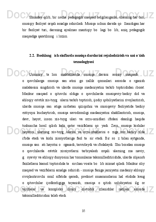 Shunday   qilib,   bir   necha   pedagogik   maqsad   belgilan gan ki,   ularning   har   biri,
musiqiy faoliyat orqali amalga oshiriladi. Musiqa uchun darsda qo llanidigan har
bir   faoliyat   turi,   darsning   ajralmas   mantiqiy   bo lagi   bo lib,   aniq   pedagogik	
 
maqsadga qaratilmog i lozim. 	

2 .2.  Boshlang ich sinflarda musiqa darslarini rejalashtirish va uni o`tish

texnologiyasi  
Umumiy   ta lim   maktablarida   musiqa   darsini   asosiy   maqsadi  
 
o quvchilarga   musiqa   san atini   go zallik   qonunlari   asosida   o rganish	
   
malakasini   singdirish   va   ularda   musiqa   madaniyatini   tarkib   toptirishdan   i borat.
Mazkur   maqsad   o qituvchi   oldiga   o quvchilarda   musiqaviy-badiiy   did   va	
 
ahloqiy estetik xis-tuyg ularni tarkib toptirish; ijodiy qobiliyatlarini rivojlantirish,	

ularda   musiqa   san atiga   nisbatan   qiziqishni   va   musiqaviy   faoliyatida   badiiy	

extiyojni   kuchaytirish,   musiqa   savodxonligi   madaniyatini   shakllantirish,   musiqa,
davr,   hayot,   inson   xis-tuyg ulari   va   orzu-umidlari   ifodasi   ekanligi   haqida	

tushuncha   hosil   qilish   kabi   qator   vazifalarni   qo yadi.   Zero,   musiqa   kishilar	

hayotini,   ularning   xis-tuyg ularini   va   orzu-istaklarini   o ziga   xos   badiiy   tilda	
 
ifoda   etadi   va   kishi   xissiyotlariga   faol   ta sir   etadi.   Bir   so z   bilan   aytganda,	
 
musiqa san ati hayotni o rganadi, tasvirlaydi va ifodalaydi. Shu boisdan musiqa	
 
o quvchilarda   estetik   xissiyotlarni   tarbiyalash   orqali   ularning   ma naviy,	
 
g oyaviy va ahloqiy dunyosini har tomonlama takomillashtirishda, ularda olijanob

fazilatlarni kamol toptirishda ta sirchan vosita bo lib xizmat qiladi. Mazkur oliy	
 
maqsad va vazifalarni amalga oshirish - musiqa faniga jamiyatni madaniy ahloqiy
rivojlantiruvchi   omil   sifatida   qarash,   predmet   muammolarini   hal   etishda   keng
o qituvchilar   ijodkorligiga   tayanish,   musiqa   o qitish   uslubiyatini   ilg or	
  
tajribalar   va   kompleks   ilmiiy   -metodik   izlanishlar   natijasi   asosida
takomillashtirishni talab etadi.
35 