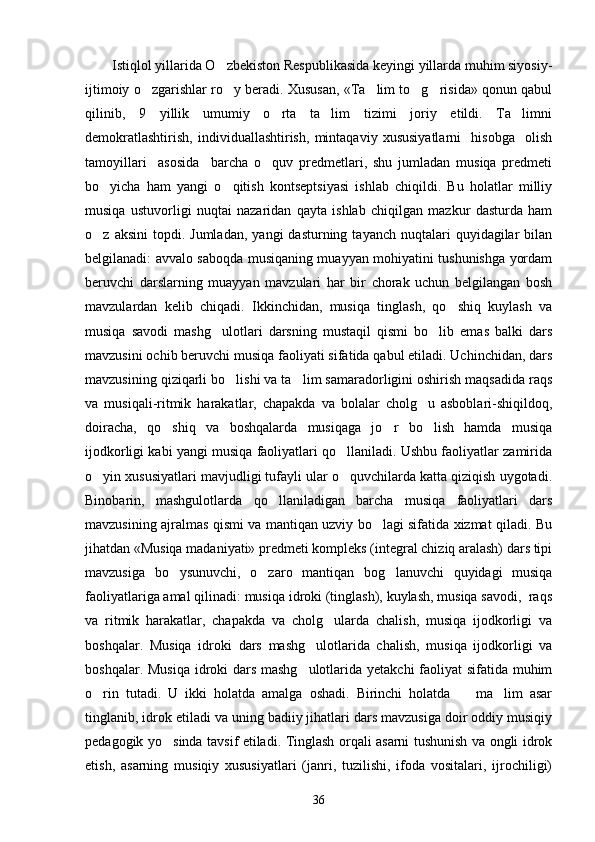 Istiqlol yillarida O zbekiston Respublikasida keyingi yillarda muhim siyosiy-
ijtimoiy o zgarishlar ro y beradi. Xususan, «Ta lim to g risida» qonun qabul	
    
qilinib,   9   yillik   umumiy   o rta   ta lim   tizimi   joriy   etildi.   Ta limni	
  
demokratlashtirish,   individuallashtirish,   mintaqaviy   xususiyatlarni     hisobga     olish
tamoyillari     asosida     barcha   o quv   predmetlari,   shu   jumladan   musiqa   predmeti

bo yicha   ham   yangi   o qitish   kontseptsiyasi   ishlab   chiqildi.   Bu   holatlar   milliy	
 
musiqa   ustuvorligi   nuqtai   nazaridan   qayta   ishlab   chiqilgan   mazkur   dasturda   ham
o z  aksini  topdi.  Jumladan,   yangi  dasturning  tayanch   nuqtalari  quyidagilar   bilan

belgilanadi: avvalo saboqda musiqaning muayyan mohiyatini tushunishga yordam
beruvchi   darslarning   muayyan   mavzulari   har   bir   chorak   uchun   belgilangan   bosh
mavzulardan   kelib   chiqadi.   Ikkinchidan,   musiqa   tinglash,   qo shiq   kuylash   va	

musiqa   savodi   mashg ulotlari   darsning   mustaqil   qismi   bo lib   emas   balki   dars	
 
mavzusini ochib beruvchi musiqa faoliyati sifatida qabul etiladi. Uchinchidan, dars
mavzusining qiziqarli bo lishi va ta lim samaradorligini oshirish maqsadida raqs	
 
va   musiqali-ritmik   harakatlar,   chapakda   va   bolalar   cholg u   asboblari-shiqildoq,	

doiracha,   qo shiq   va   boshqalarda   musiqaga   jo r   bo lish   hamda   musiqa	
  
ijodkorligi kabi yangi musiqa faoliyatlari qo llaniladi. Ushbu faoliyatlar zamirida	

o yin xususiyatlari mavjudligi tufayli ular o quvchilarda katta qiziqish uygotadi.	
 
Binobarin,   mashgulotlarda   qo llaniladigan   barcha   musiqa   faoliyatlari   dars	

mavzusining ajralmas qismi va mantiqan uzviy bo lagi sifatida xizmat qiladi. Bu	

jihatdan «Musiqa madaniyati» predmeti kompleks (integral chiziq aralash) dars tipi
mavzusiga   bo ysunuvchi,   o zaro   mantiqan   bog lanuvchi   quyidagi   musiqa	
  
faoliyatlariga amal qilinadi: musiqa idroki (tinglash), kuylash, musiqa savodi,  raqs
va   ritmik   harakatlar,   chapakda   va   cholg ularda   chalish,   musiqa   ijodkorligi   va	

boshqalar.   Musiqa   idroki   dars   mashg ulotlarida   chalish,   musiqa   ijodkorligi   va	

boshqalar. Musiqa  idroki dars mashg ulotlarida yetakchi  faoliyat  sifatida muhim

o rin   tutadi.   U   ikki   holatda   amalga   oshadi.   Birinchi   holatda     ma lim   asar	
  
tinglanib, idrok etiladi va uning badiiy jihatlari dars mavzusiga doir oddiy musiqiy
pedagogik yo sinda tavsif etiladi. Tinglash orqali asarni tushunish va ongli idrok	

etish,   asarning   musiqiy   xususiyatlari   (janri,   tuzilishi,   ifoda   vositalari,   ijrochiligi)
36 