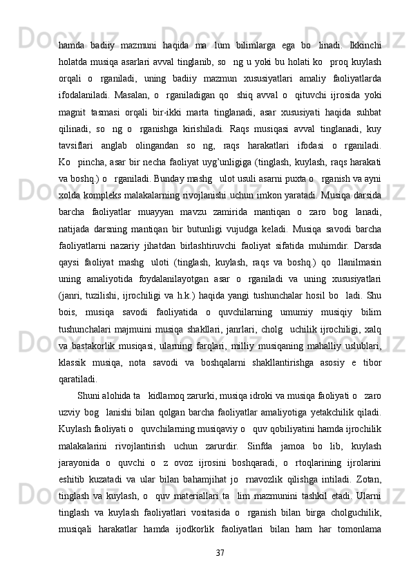 hamda   badiiy   mazmuni   haqida   ma lum   bilimlarga   ega   bo linadi.   Ikkinchi 
holatda musiqa asarlari avval tinglanib, so ng u yoki bu holati ko proq kuylash	
 
orqali   o rganiladi,   uning   badiiy   mazmun   xususiyatlari   amaliy   faoliyatlarda	

ifodalaniladi.   Masalan,   o rganiladigan   qo shiq   avval   o qituvchi   ijrosida   yoki	
  
magnit   tasmasi   orqali   bir-ikki   marta   tinglanadi,   asar   xususiyati   haqida   suhbat
qilinadi,   so ng   o rganishga   kirishiladi.   Raqs   musiqasi   avval   tinglanadi,   kuy	
 
tavsiflari   anglab   olingandan   so ng,   raqs   harakatlari   ifodasi   o rganiladi.	
 
Ko pincha,   asar   bir   necha   faoliyat   uyg’unligiga   (tinglash,   kuylash,   raqs   harakati	

va boshq.) o rganiladi. Bunday mashg ulot usuli asarni puxta o rganish va ayni	
  
xolda kompleks malakalarning rivojlanishi uchun imkon yaratadi. Musiqa darsida
barcha   faoliyatlar   muayyan   mavzu   zamirida   mantiqan   o zaro   bog lanadi,	
 
natijada   darsning   mantiqan   bir   butunligi   vujudga   keladi.   Musiqa   savodi   barcha
faoliyatlarni   nazariy   jihatdan   birlashtiruvchi   faoliyat   sifatida   muhimdir.   Darsda
qaysi   faoliyat   mashg uloti   (tinglash,   kuylash,   raqs   va   boshq.)   qo llanilmasin	
 
uning   amaliyotida   foydalanilayotgan   asar   o rganiladi   va   uning   xususiyatlari	

(janri,   tuzilishi,   ijrochiligi   va   h.k.)   haqida   yangi   tushunchalar   hosil   bo ladi.   Shu	

bois,   musiqa   savodi   faoliyatida   o quvchilarning   umumiy   musiqiy   bilim	

tushunchalari   majmuini   musiqa   shakllari,   janrlari,   cholg uchilik   ijrochiligi,   xalq	

va   bastakorlik   musiqasi,   ularning   farqlari,   milliy   musiqaning   mahalliy   uslublari,
klassik   musiqa,   nota   savodi   va   boshqalarni   shakllantirishga   asosiy   e tibor	

qaratiladi.
Shuni alohida ta kidlamoq zarurki, musiqa idroki va musiqa faoliyati o zaro	
 
uzviy   bog lanishi   bilan   qolgan   barcha   faoliyatlar   amaliyotiga   yetakchilik   qiladi.	

Kuylash faoliyati o quvchilarning musiqaviy o quv qobiliyatini hamda ijrochilik	
 
malakalarini   rivojlantirish   uchun   zarurdir.   Sinfda   jamoa   bo lib,   kuylash	

jarayonida   o quvchi   o z   ovoz   ijrosini   boshqaradi,   o rtoqlarining   ijrolarini	
  
eshitib   kuzatadi   va   ular   bilan   bahamjihat   jo rnavozlik   qilishga   intiladi.   Zotan,	

tinglash   va   kuylash,   o quv   materiallari   ta lim   mazmunini   tashkil   etadi.   Ularni	
 
tinglash   va   kuylash   faoliyatlari   vositasida   o rganish   bilan   birga   cholguchilik,	

musiqali   harakatlar   hamda   ijodkorlik   faoliyatlari   bilan   ham   har   tomonlama
37 
