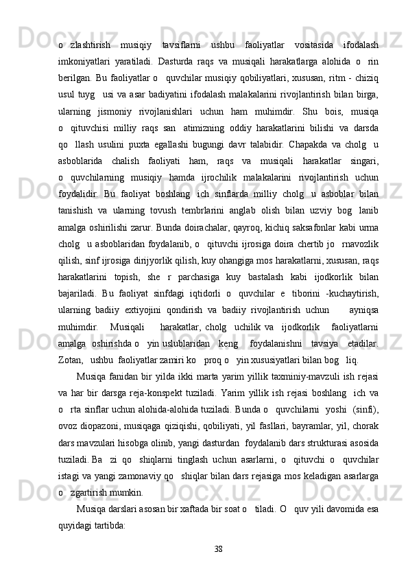 o zlashtirish   musiqiy   tavsiflarni   ushbu   faoliyatlar   vositasida   ifodalash
imkoniyatlari   yaratiladi.   Dasturda   raqs   va   musiqali   harakatlarga   alohida   o rin	

berilgan.   Bu   faoliyatlar   o quvchilar   musiqiy   qobiliyatlari,   xususan,   ritm   -   chiziq	

usul   tuyg usi   va   asar   badiyatini   ifodalash   malakalarini   rivojlantirish   bilan   birga,	

ularning   jismoniy   rivojlanishlari   uchun   ham   muhimdir.   Shu   bois,   musiqa
o qituvchisi   milliy   raqs   san atimizning   oddiy   harakatlarini   bilishi   va   darsda	
 
qo llash   usulini   puxta   egallashi   bugungi   davr   talabidir.   Chapakda   va   cholg u
 
asboblarida   chalish   faoliyati   ham,   raqs   va   musiqali   harakatlar   singari,
o quvchilarning   musiqiy   hamda   ijrochilik   malakalarini   rivojlantirish   uchun

foydalidir.   Bu   faoliyat   boshlang ich   sinflarda   milliy   cholg u   asboblar   bilan	
 
tanishish   va   ularning   tovush   tembrlarini   anglab   olish   bilan   uzviy   bog lanib	

amalga oshirilishi zarur. Bunda doirachalar, qayroq, kichiq saksafonlar kabi urma
cholg u asboblaridan  foydalanib,  o qituvchi   ijrosiga  doira  chertib  jo rnavozlik	
  
qilish, sinf ijrosiga dirijyorlik qilish, kuy ohangiga mos harakatlarni, xususan, raqs
harakatlarini   topish,   she r   parchasiga   kuy   bastalash   kabi   ijodkorlik   bilan	

bajariladi.   Bu   faoliyat   sinfdagi   iqtidorli   o quvchilar   e tiborini   -kuchaytirish,	
 
ularning   badiiy   extiyojini   qondirish   va   badiiy   rivojlantirish   uchun         ayniqsa
muhimdir.       Musiqali         harakatlar,   cholg uchilik   va     ijodkorlik       faoliyatlarni

amalga   oshirishda o yin uslublaridan     keng       foydalanishni     tavsiya     etadilar.	

Zotan,   ushbu  faoliyatlar zamiri ko proq o yin xususiyatlari bilan bog liq. 	
  
Musiqa   fanidan   bir   yilda   ikki   marta   yarim   yillik   taxminiy-mavzuli   ish   rejasi
va   har   bir   darsga   reja-konspekt   tuziladi.   Yarim   yillik   ish   rejasi   boshlang ich   va	

o rta sinflar uchun alohida-alohida tuziladi. Bunda o quvchilarni   yoshi   (sinfi),	
 
ovoz  diopazoni,   musiqaga   qiziqishi,   qobiliyati,  yil   fasllari,   bayramlar,   yil,  chorak
dars mavzulari hisobga olinib, yangi dasturdan  foydalanib dars strukturasi asosida
tuziladi. Ba zi  qo shiqlarni  tinglash  uchun  asarlarni,  o qituvchi  o quvchilar	
   
istagi va yangi zamonaviy qo shiqlar bilan dars rejasiga mos keladigan asarlarga	

o zgartirish mumkin.	

Musiqa darslari asosan bir xaftada bir soat o tiladi. 	
 O quv yili davomida esa	
quyidagi tartibda: 
38 