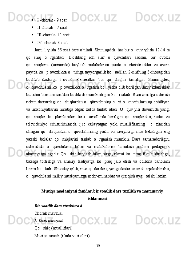  I -chorak - 9 soat 
 II-chorak - 7 soat
 III -chorak- 10 soat
 I V- chorak-8 soat
Jami 1 yilda 35 soat dars o`tiladi. Shuningdek, har bir o quv yilida 12-14 ta
qo shiq   o rgatiladi.   Boshlang ich   sinf   o quvchilari   asosan,   bir   ovozli	
   
qo shiqlarni   (unisonda)   kuylash   malakalarini   puxta   o zlashtiradilar   va   ayoni
 
paytda ko p ovozlikka o tishga tayyorgarlik ko radilar. 2-sinfning 3-choragidan	
  
boshlab   dasturga   2-ovozli   elementlari   bor   qo shiqlar   kiritilgan.   Shuningdek,	

o quvchilarni ko p ovozlikka o rgatish bo yicha olib borilgan ilmiy izlanishlar	
   
bu ishni birinchi sinfdan boshlash mumkinligini ko rsatadi. Buni amalga oshirish	

uchun dasturdagi qo shiqlardan o qituvchining o zi o quvchilarning qobiliyati	
   
va imkoniyatlarini  hisobga  olgan xolda tanlab oladi. O quv yili  davomida yangi	

qo shiqlar   to plamlaridan   turli   jurnallarda   berilgan   qo shiqlardan,   radio   va	
  
televideniye   eshittirishlarida   ijro   etilayotgan   yoki   mualliflarning     o zlaridan	

olingan   qo shiqlardan   o quvchilarning   yoshi   va   saviyasiga   mos   keladigan   eng	
 
yaxshi   bolalar   qo shiqlarini   tanlab   o rganish   mumkin.   Dars   samaradorligini	
 
oshirishda   o quvchilarni   bilim   va   malakalarini   baholash   muhim   pedagogik	

ahamiyatga egadir. Qo shiq kuylash bilan birga, ularni ko proq fikr bildirishga,	
 
baxsga   tortishga   va   amaliy   faoliyatga   ko proq   jalb   etish   va   odilona   baholash	

lozim bo ladi. Shunday qilib, musiqa darslari, yangi dastur asosida rejalashtirilib,	

o quvchilarni milliy musiqamizga mehr-muhabbat va qiziqish uyg otishi lozim.	
 
M usiqa madaniyati fanidan bir soatlik dars tuzilish va namunaviy
ishlanmasi.
Bir soatlik dars strukturasi.
Chorak mavzusi.
I.  Dars mavzusi. 
Qo shiq (mualliflari)	

Musiqa savodi (ifoda vositalari)
39 