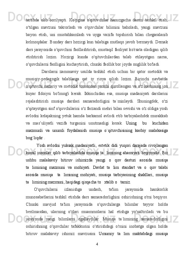 tartibda   olib   borilyapti.   Ko'pgina   o'qituvchilar   hanuzgacha   darsni   tashkil   etish,
o'tilgan   mavzuni   takrorlash   va   o'quvchilar   bilimini   baholash,   yangi   mavzuni
bayon   etish,   uni   mustahkamlash   va   uyga   vazifa   topshirish   bilan   chegaralanib
kelmoqdalar. Bunday dars hozirgi kun talabiga mutlaqo javob bermaydi. Demak
dars jarayonida o'quvchini faollashtirish, mustaqil faoliyat ko'rsata oladigan qilib
etishtirish   lozim.   Hozirgi   kunda   o'qituvchilardan   talab   etilayotgan   narsa,
o'quvchilarni faolligini kuchaytirish, chunki faollik bor joyda onglilik bo'ladi.
                Darslarni   zamonaviy   usulda   tashkil   etish   uchun   bir   qator   metodik   va
musiqiy-pedagogik   talablarga   qat iy   rioya   qilish   lozim.   Birinchi   navbatda
o'qituvchi nazariy va metodik tomondan yaxshi qurollangan va o'z kasbining jon
kuyar   fidoiysi   bo'lmog'i   kerak.   Ikkinchidan   esa,   musiqa   madaniyati   darslarini
rejalashtirish   musiqa   darslari   samaradorligini   ta`minlaydi.   Shuningdek,   o'zi
o'qitayotgan sinf o'quvchilarini o'z farzandi mehri bilan sevishi va o'z oldiga yosh
avlodni  kelajakning  yetuk  hamda barkamol   avlodi  etib  tarbiyalashdek   murakkab
va   mas’uliyatli   vazifa   turganini   unutmasligi   kerak.   Uning     bu     kuchidan
mazmunli   va   unumli   foydalanish   musiqa   o`qituvchisining   kasbiy   malakasiga
bog`liqdir . 
            Yosh   avlodni   yuksak   madaniyatli,   estetik   didi   yuqori   darajada   rivojlangan
komil   insonlar   qilib   tarbiyalashda   musiqa   ta limining   ahamiyati   beqiyosdir.   Biz	

ushbu   malakaviy   bitiruv   ishimizda   yangi   o quv   dasturi   asosida   musiqa	

ta limining   mazmuni   va   mohiyati.   Davlat   ta lim   standart   va   o quv   talabi	
  
asosida   musiqa     ta limining   mohiyati,   musiqa   tarbiyasining   shakllari,   musiqa	

ta limining mazmuni, haqidagi qisqacha to xtalib o tamiz. 	
  
O'quvchilarni   izlanishga   undash,   ta'lim   jarayonida   hamkorlik
munosabatlarini  tashkil  etishda  dars samaradorlighini  oshirishning o'rni  beqiyos.
Chunki   mavjud   ta'lim   jarayonida   o'quvchilarga   bilimlar   tayyor   holda
berilmasdan,   ularning   o'zlari   muammolarni   hal   etishga   yo'naltiriladi   va   bu
jarayonda   yangi   bilimlarni   egallaydilar.   Musiqa   ta`limining   samaradorligini
oshirishning   o'quvchilar   tafakkurini   o'stirishdagi   o'rnini   inobatga   olgan   holda
bitiruv   malakaviy   ishimiz   mavzusini   Umumiy   ta lim   maktabdagi   musiqa	

4 