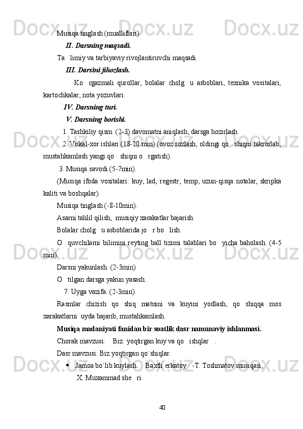 Musiqa tinglash (mualliflari)
     II. Darsning maqsadi. 
Ta limiy va tarbiyaviy rivojlantiruvchi maqsadi. 
     III. Darsini jihozlash. 
          Ko rgazmali   qurollar,   bolalar   cholg u   asboblari,   texnika   vositalari,	
 
kartochkalar, nota yozuvlari. 
    IV. Darsning turi. 
     V. Darsning borishi. 
   1. Tashkiliy qism. (2-3) davomatni aniqlash, darsga hozirlash. 
   2. Vokal-xor ishlari (18-20 min) (ovoz sozlash, oldingi qo shiqni takrorlab,	

mustahkamlash yangi qo shiqni o rgatish). 	
 
 3. Musiqa savodi (5-7min). 
(Musiqa   ifoda   vositalari:   kuy,   lad,   regestr,   temp,   uzun-qisqa   notalar,   skripka
kaliti va boshqalar). 
Musiqa tinglash (-8-10min). 
Asarni tahlil qilish,  musiqiy xarakatlar bajarish. 
Bolalar cholg u asboblarida jo r bo lish. 	
  
O quvchilarni   bilimini  re	
 y ting  ball   tizimi  talablari  bo yicha  baholash.  (4-5	
min). 
Darsni yakunlash. (2-3min). 
O tilgan darsga yakun yasash. 	

    7. Uyga vazifa. (2-3min).
Rasmlar   chizish   qo shiq   matnini   va   kuyini   yodlash,   qo shiqqa   mos	
 
xarakatlarni  uyda bajarib, mustahkamlash. 
Musiqa madaniyati fanidan bir soatlik dasr namunaviy ishlanmasi. 
Chorak mavzusi:  Biz  yoqtirgan kuy va qo ishqlar .	
  
Dasr mavzusi: Biz yoqtirgan qo`shiqlar.
 Jamoa bo`lib kuylash.  Baxtli erkatoy -T. Toshmatov musiqasi, 	
 
       X. Muxammad she ri. 	

40 